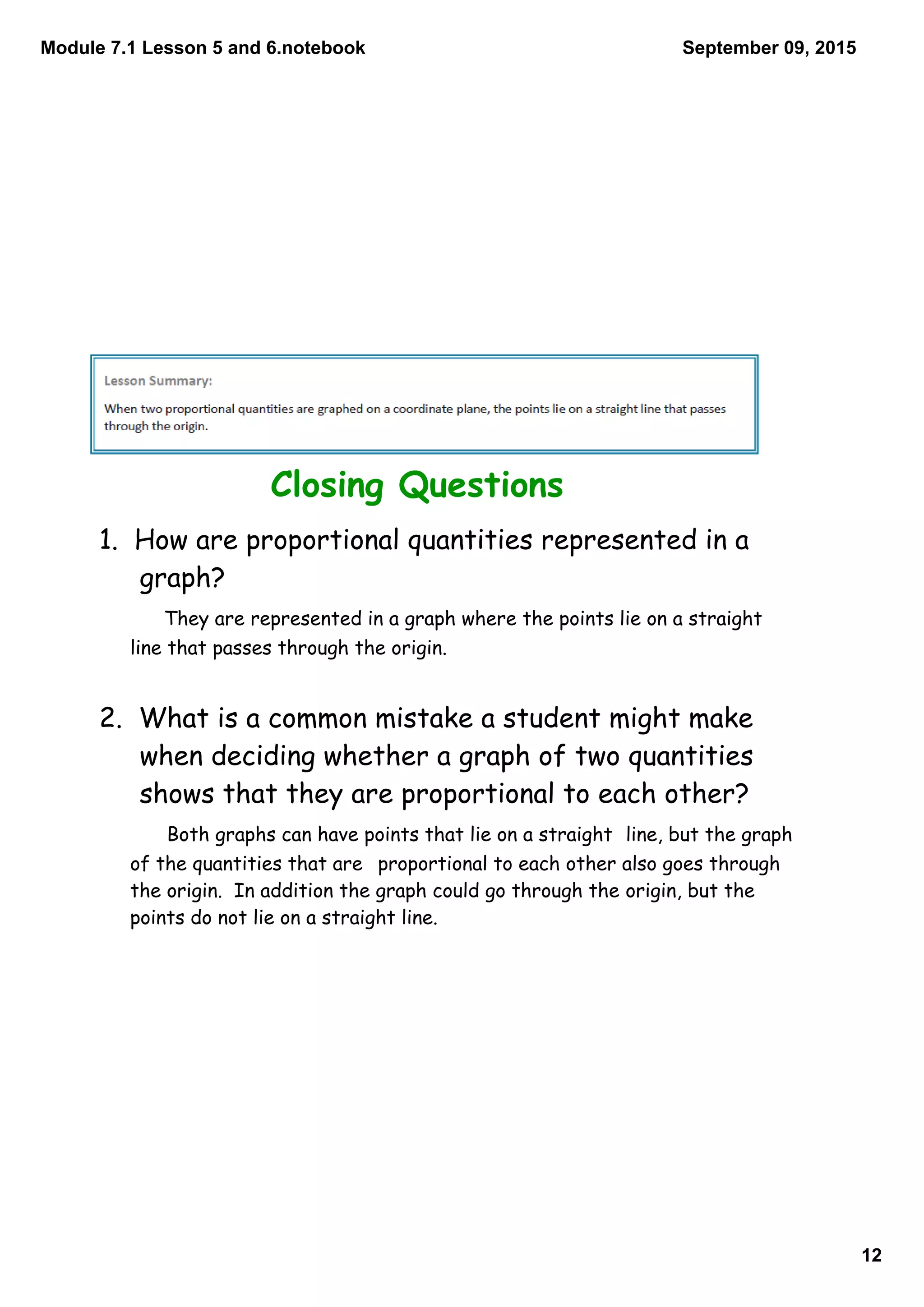 Module 7.1 Lesson 5 and 6.notebook
12
September 09, 2015
Closing Questions
1. How are proportional quantities represented in a
graph?
They are represented in a graph where the points lie on a straight
line that passes through the origin.
2. What is a common mistake a student might make
when deciding whether a graph of two quantities
shows that they are proportional to each other?
Both graphs can have points that lie on a straight line, but the graph
of the quantities that are proportional to each other also goes through
the origin. In addition the graph could go through the origin, but the
points do not lie on a straight line.
 