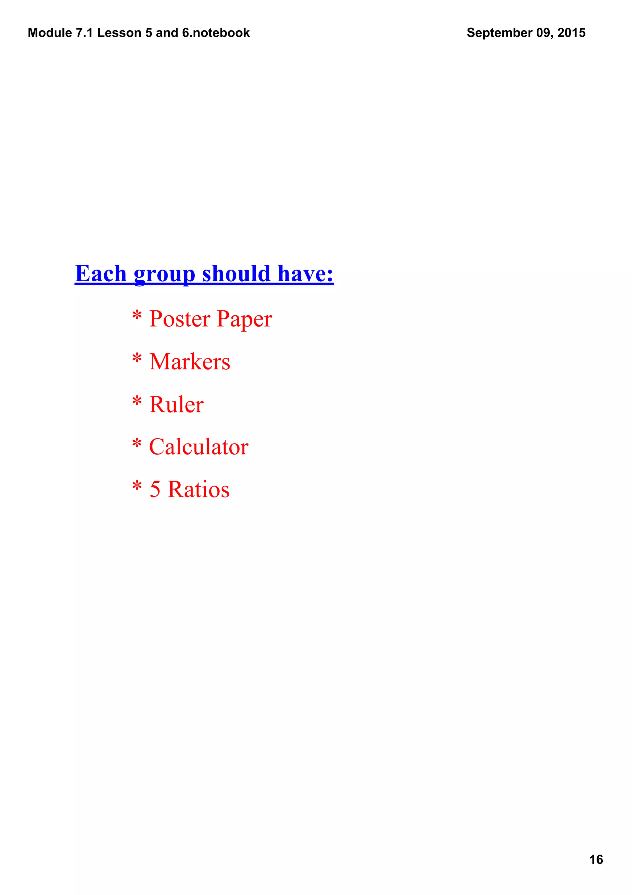 Module 7.1 Lesson 5 and 6.notebook
16
September 09, 2015
Each group should have:
* Poster Paper
* Markers
* Ruler
* Calculator
* 5 Ratios
 