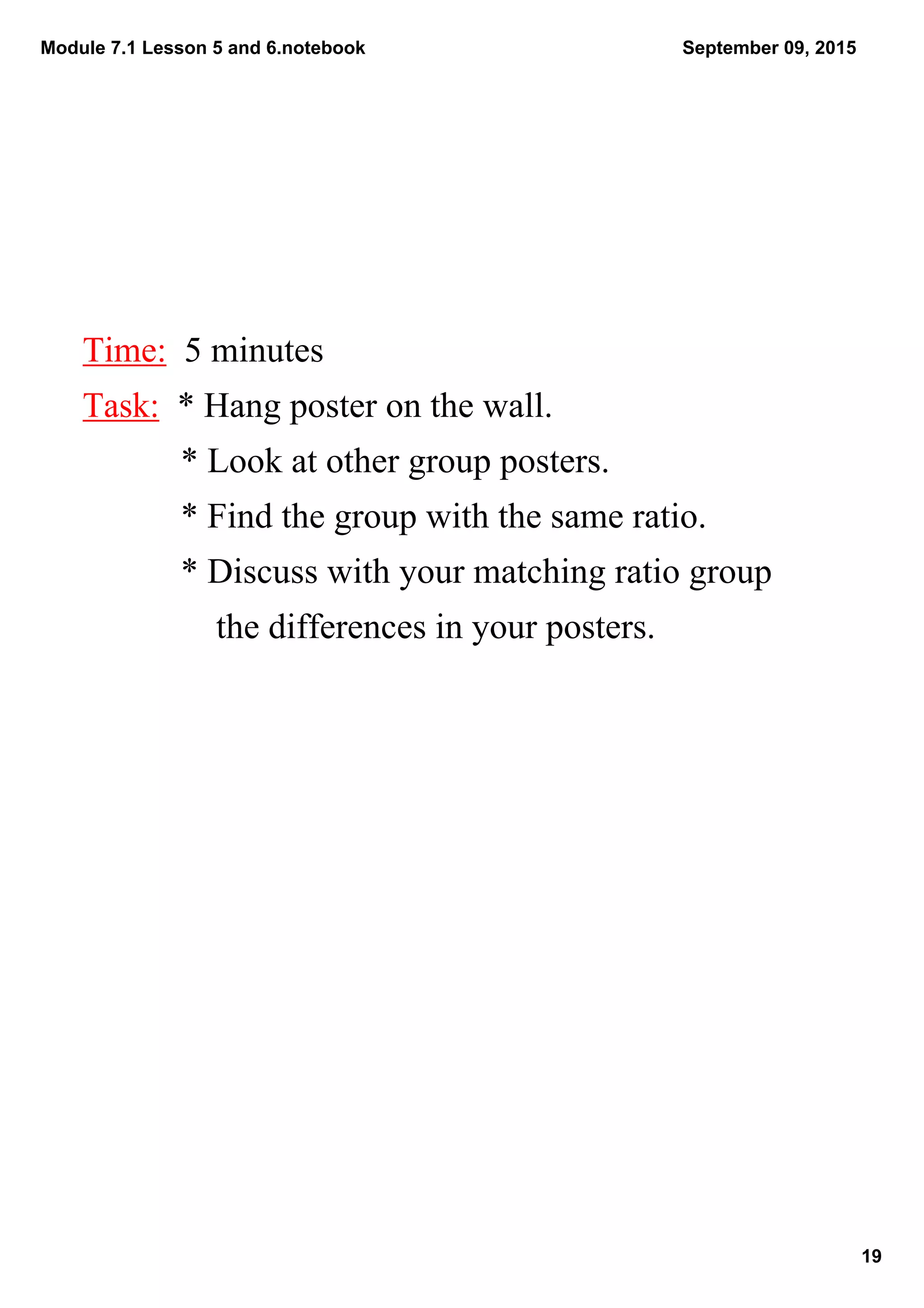Module 7.1 Lesson 5 and 6.notebook
19
September 09, 2015
Time:  5 minutes
Task:  * Hang poster on the wall. 
           * Look at other group posters.
           * Find the group with the same ratio.
           * Discuss with your matching ratio group        
               the differences in your posters.
 
