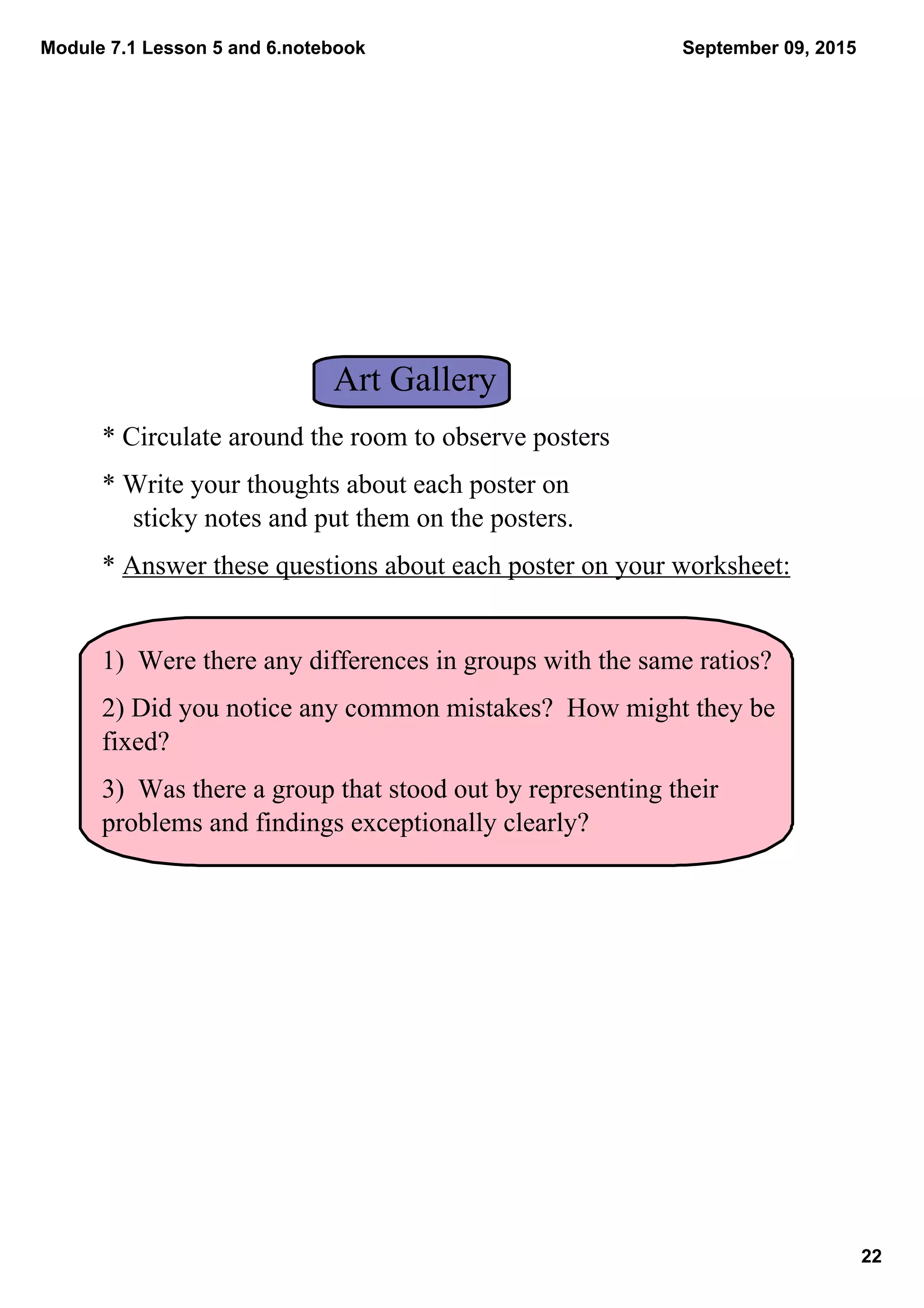 Module 7.1 Lesson 5 and 6.notebook
22
September 09, 2015
Art Gallery
* Circulate around the room to observe posters
* Write your thoughts about each poster on               
sticky notes and put them on the posters.
* Answer these questions about each poster on your worksheet:
1)  Were there any differences in groups with the same ratios?
2) Did you notice any common mistakes?  How might they be 
fixed?
3)  Was there a group that stood out by representing their 
problems and findings exceptionally clearly?
 