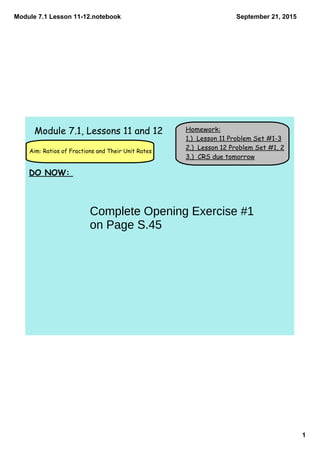 Module 7.1 Lesson 11­12.notebook
1
September 21, 2015
Homework:
1.) Lesson 11 Problem Set #1-3
2.) Lesson 12 Problem Set #1, 2
3.) CRS due tomorrow
Aim: Ratios of Fractions and Their Unit Rates
Module 7.1, Lessons 11 and 12
DO NOW:
Complete Opening Exercise #1
on Page S.45
 