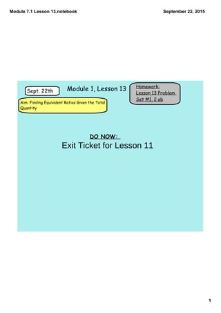 Module 7.1 Lesson 13.notebook
1
September 22, 2015
Homework:
Lesson 13 Problem
Set #1, 2 ab
Sept. 22th
Aim: Finding Equivalent Ratios Given the Total
Quantity
Module 1, Lesson 13
DO NOW:
Exit Ticket for Lesson 11
 