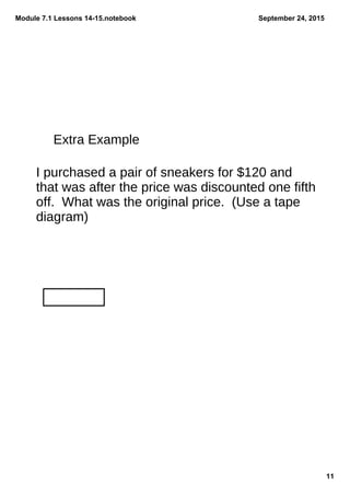 Module 7.1 Lessons 14­15.notebook
11
September 24, 2015
Extra Example
I purchased a pair of sneakers for $120 and
that was after the price was discounted one fifth
off. What was the original price. (Use a tape
diagram)
 