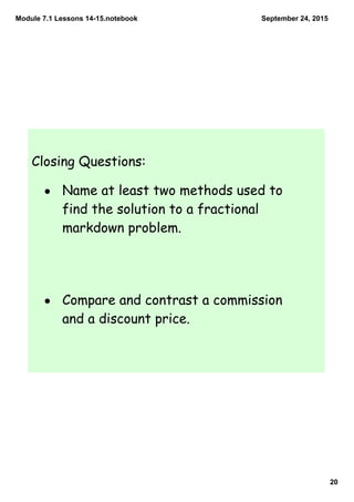 Module 7.1 Lessons 14­15.notebook
20
September 24, 2015
Closing Questions:
• Name at least two methods used to
find the solution to a fractional
markdown problem.
• Compare and contrast a commission
and a discount price.
 