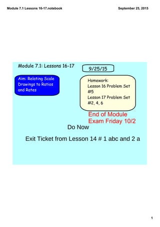 Module 7.1 Lessons 16­17.notebook
1
September 25, 2015
Homework:
Lesson 16 Problem Set
#5
Lesson 17 Problem Set
#2, 4, 6
Aim: Relating Scale
Drawings to Ratios
and Rates
9/25/15
Module 7.1: Lessons 16-17
Do Now
Exit Ticket from Lesson 14 # 1 abc and 2 a
End of Module 
Exam Friday 10/2
 