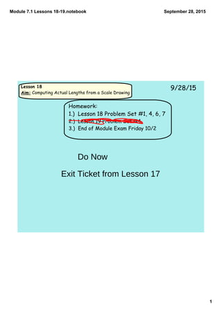 Module 7.1 Lessons 18­19.notebook
1
September 28, 2015
Lesson 18
Aim: Computing Actual Lengths from a Scale Drawing
9/28/15
Homework:
1.) Lesson 18 Problem Set #1, 4, 6, 7
2.) Lesson 19 Problem Set #4
3.) End of Module Exam Friday 10/2
Do Now
Exit Ticket from Lesson 17
 