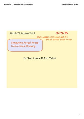 Module 7.1 Lessons 19­20.notebook
1
September 29, 2015
Computing Actual Areas
from a Scale Drawing.
Do Now: Lesson 18 Exit Ticket
9/29/15Module 7.1, Lessons 19-20
HW: Lesson 19 Problem Set #4
End of Module Exam Friday
 