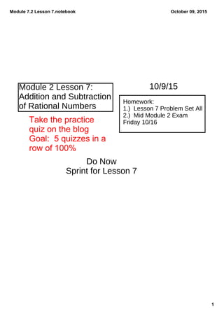 Module 7.2 Lesson 7.notebook
1
October 09, 2015
Module 2 Lesson 7:
Addition and Subtraction
of Rational Numbers
Homework:
1.) Lesson 7 Problem Set All
2.) Mid Module 2 Exam
Friday 10/16
10/9/15
Do Now
Sprint for Lesson 7
Take the practice
quiz on the blog
Goal:  5 quizzes in a 
row of 100%
 