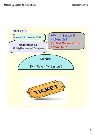 Module 7.2 Lesson 10­11.notebook
1
October 13, 2015
10/13/15
Module 7.2, Lessons 10-11
HW: 1.) Lesson 11
Problem Set
2.) Mid Module 2 Exam
Friday 10/16
Do Now:
Exit Ticket For Lesson 6
Understanding
Multiplication of Integers
 