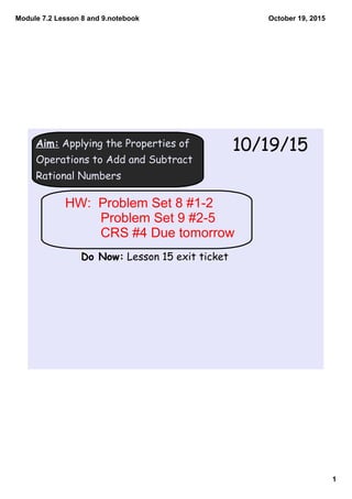 Module 7.2 Lesson 8 and 9.notebook
1
October 19, 2015
Aim: Applying the Properties of
Operations to Add and Subtract
Rational Numbers
10/19/15
Do Now: Lesson 15 exit ticket
HW:  Problem Set 8 #1­2
Problem Set 9 #2­5
CRS #4 Due tomorrow
 