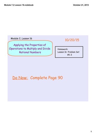 Module 7.2 Lesson 16.notebook
1
October 21, 2015
Applying the Properties of
Operations to Multiply and Divide
Rational Numbers
Do Now: Complete Page 90
10/20/15
Module 2, Lesson 16
Homework:
Lesson 16 Problem Set
#1-3
 