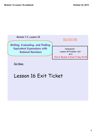 Module 7.2 Lesson 18.notebook
1
October 22, 2015
Writing, Evaluating, and Finding
Equivalent Expressions with
Rational Numbers
Do Now:
Lesson 16 Exit Ticket
10/22/15
Module 7.2, Lesson 18
Homework:
Lesson 18 Problem Set
# 4
End of Module 2 Exam Friday 10/30
 