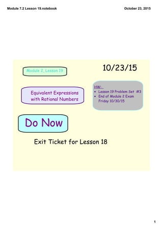 Module 7.2 Lesson 19.notebook
1
October 23, 2015
HW:
• Lesson 19 Problem Set #3
• End of Module 2 Exam
Friday 10/30/15
Module 2, Lesson 19
Equivalent Expressions
with Rational Numbers
Exit Ticket for Lesson 18
Do Now
10/23/15
 