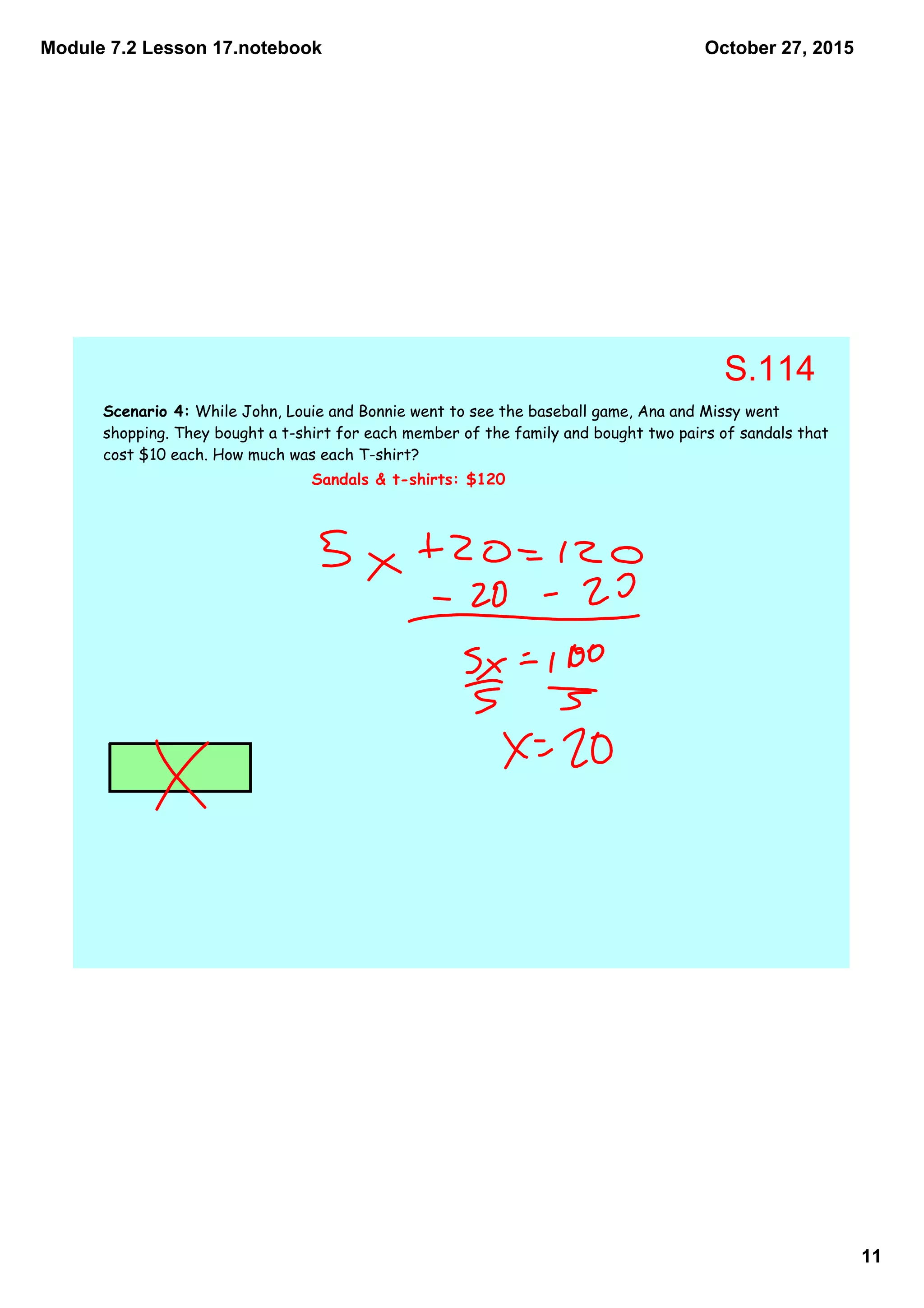 Module 7.2 Lesson 17.notebook
11
October 27, 2015
Scenario 4: While John, Louie and Bonnie went to see the baseball game, Ana and Missy went
shopping. They bought a t-shirt for each member of the family and bought two pairs of sandals that
cost $10 each. How much was each T-shirt?
Sandals & t-shirts: $120
S.114
 