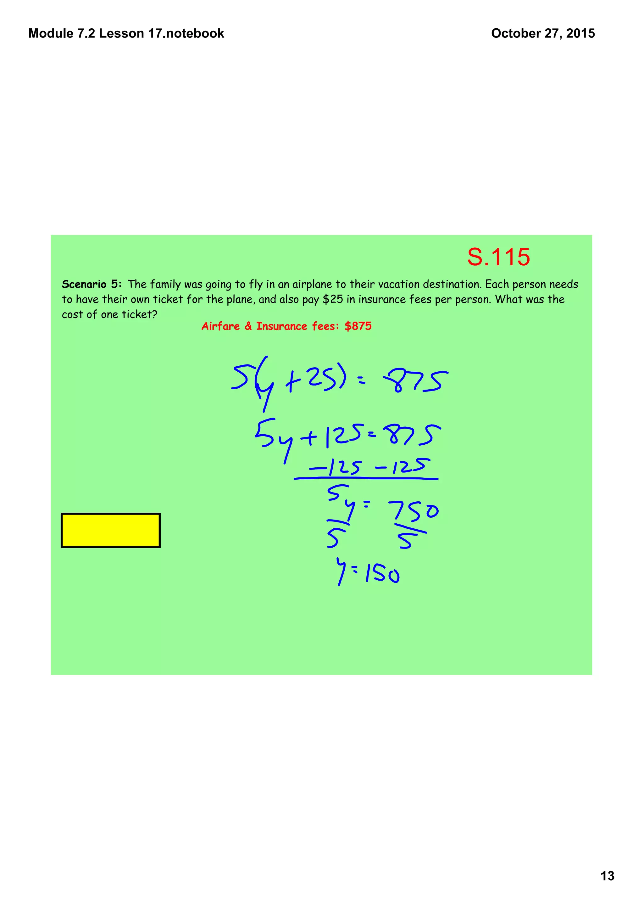 Module 7.2 Lesson 17.notebook
13
October 27, 2015
Scenario 5: The family was going to fly in an airplane to their vacation destination. Each person needs
to have their own ticket for the plane, and also pay $25 in insurance fees per person. What was the
cost of one ticket?
Airfare & Insurance fees: $875
S.115
 
