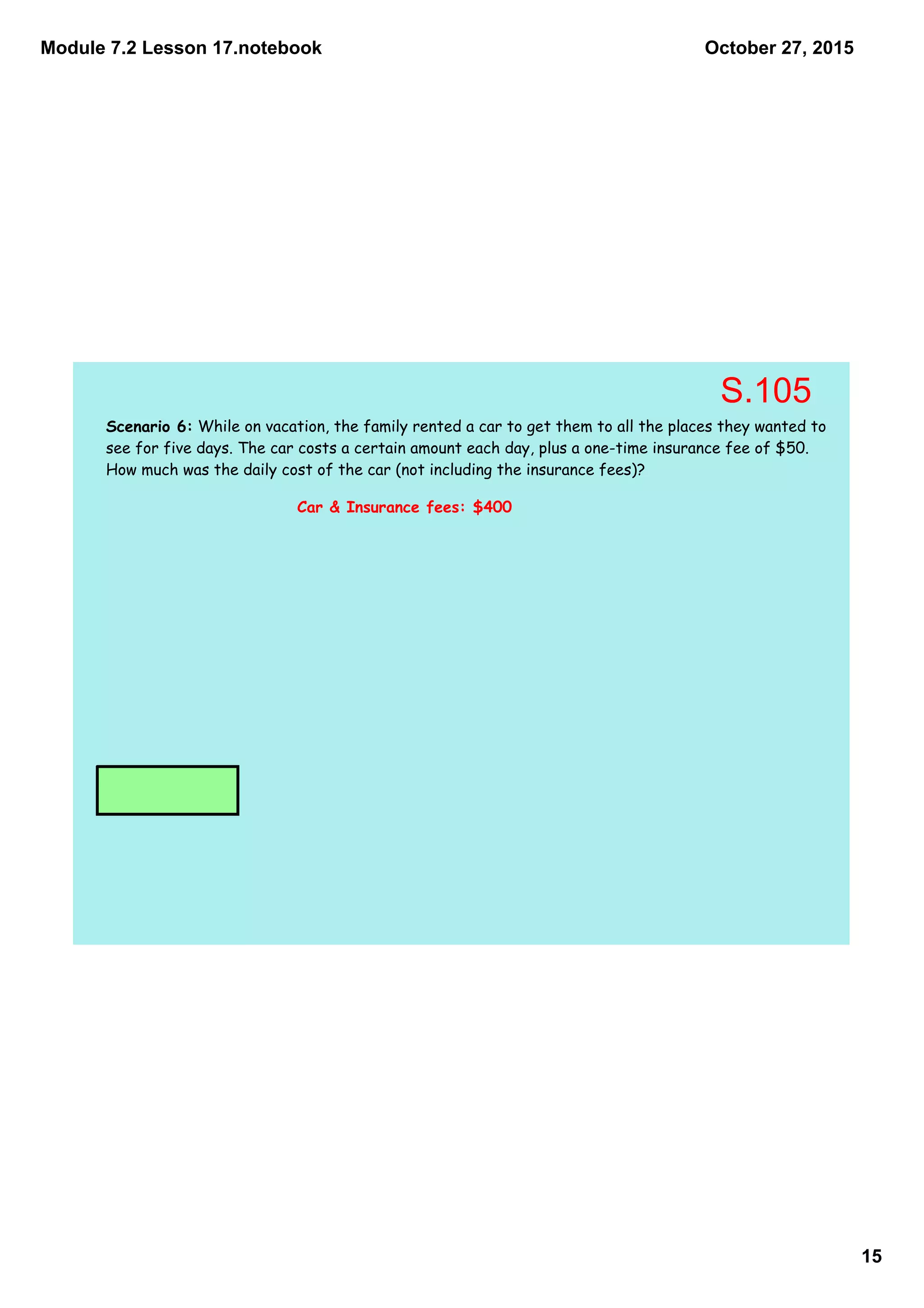 Module 7.2 Lesson 17.notebook
15
October 27, 2015
Scenario 6: While on vacation, the family rented a car to get them to all the places they wanted to
see for five days. The car costs a certain amount each day, plus a one-time insurance fee of $50.
How much was the daily cost of the car (not including the insurance fees)?
Car & Insurance fees: $400
S.105
 