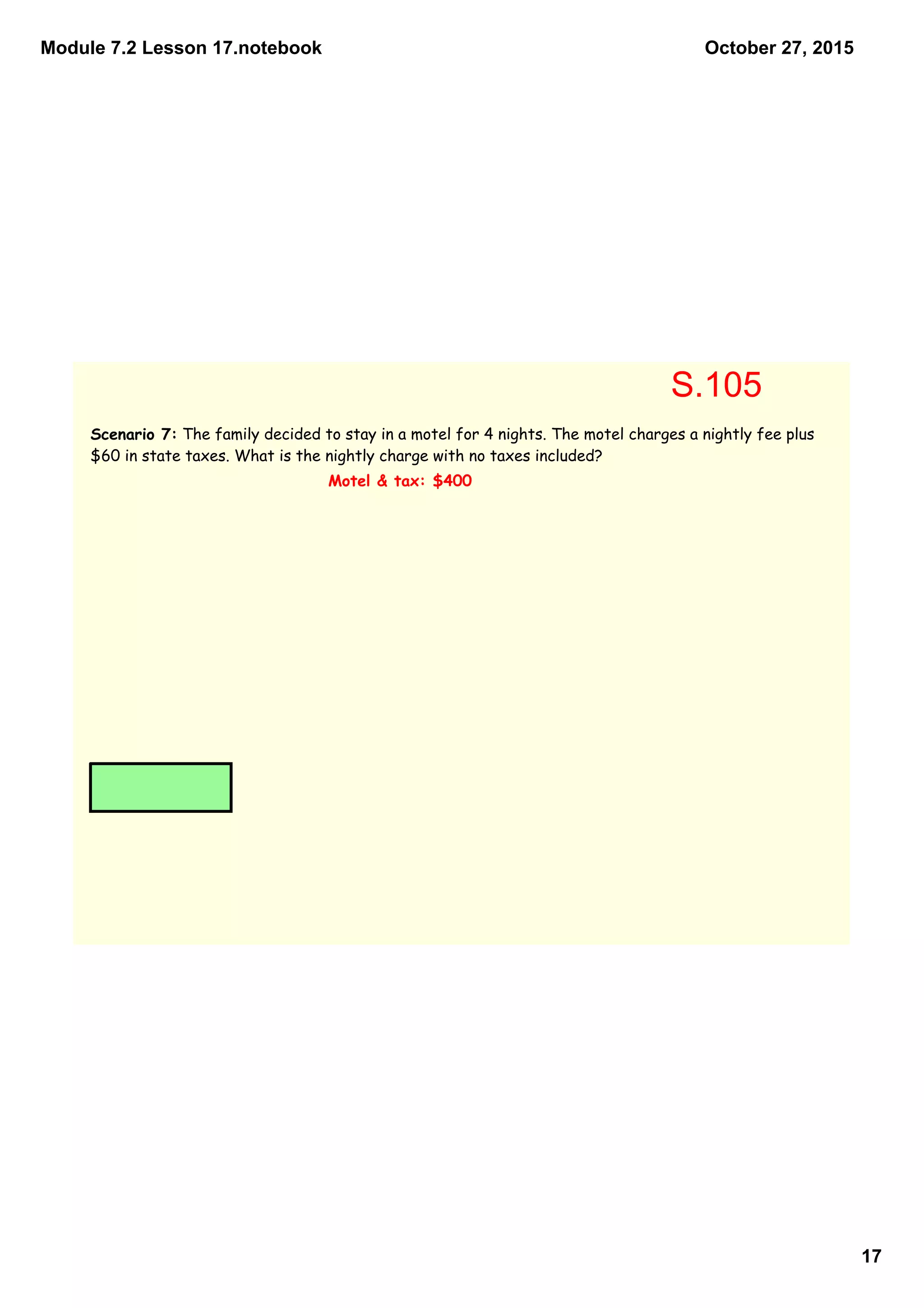 Module 7.2 Lesson 17.notebook
17
October 27, 2015
Scenario 7: The family decided to stay in a motel for 4 nights. The motel charges a nightly fee plus
$60 in state taxes. What is the nightly charge with no taxes included?
Motel & tax: $400
S.105
 