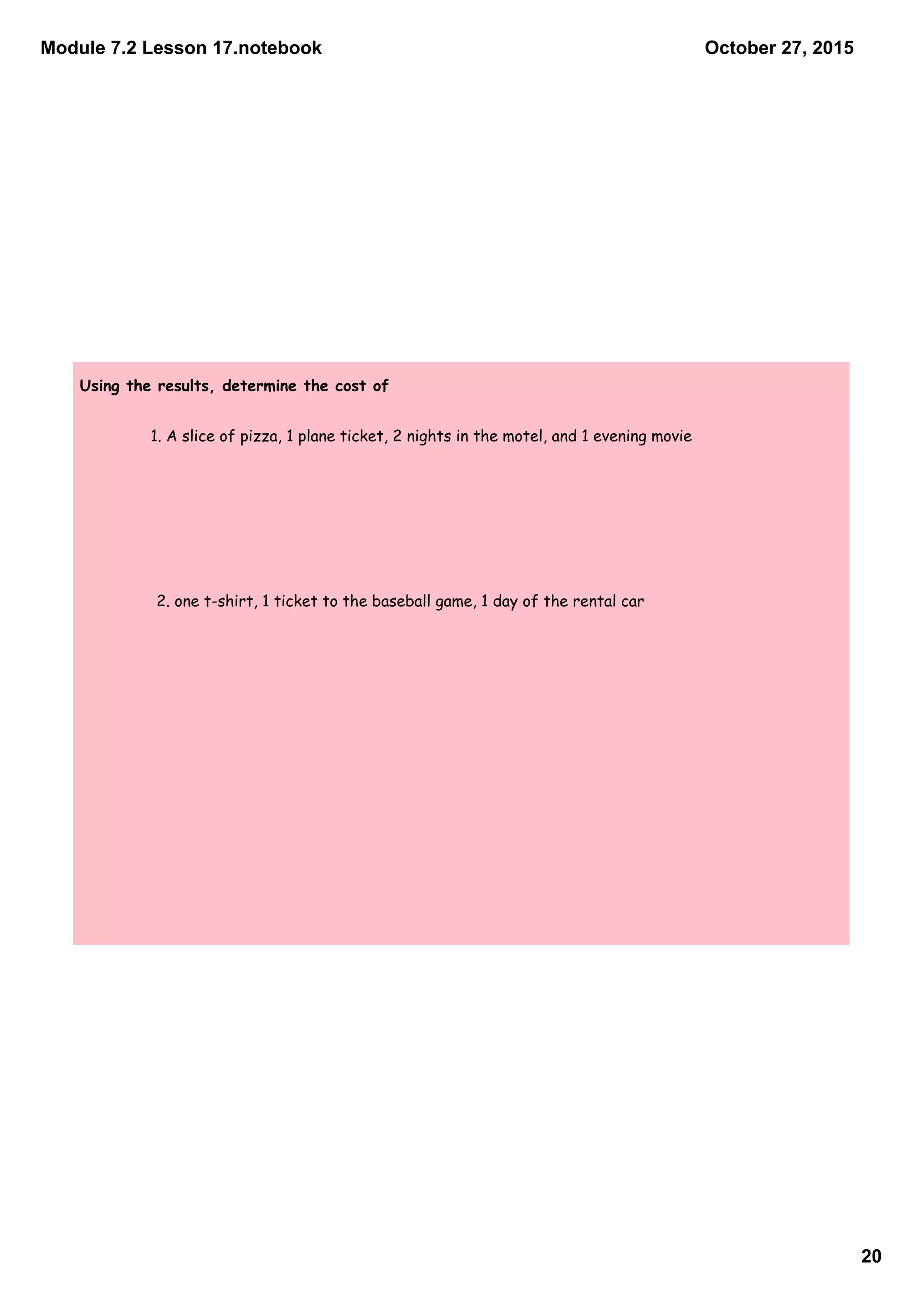 Module 7.2 Lesson 17.notebook
20
October 27, 2015
Using the results, determine the cost of
1. A slice of pizza, 1 plane ticket, 2 nights in the motel, and 1 evening movie
2. one t-shirt, 1 ticket to the baseball game, 1 day of the rental car
 