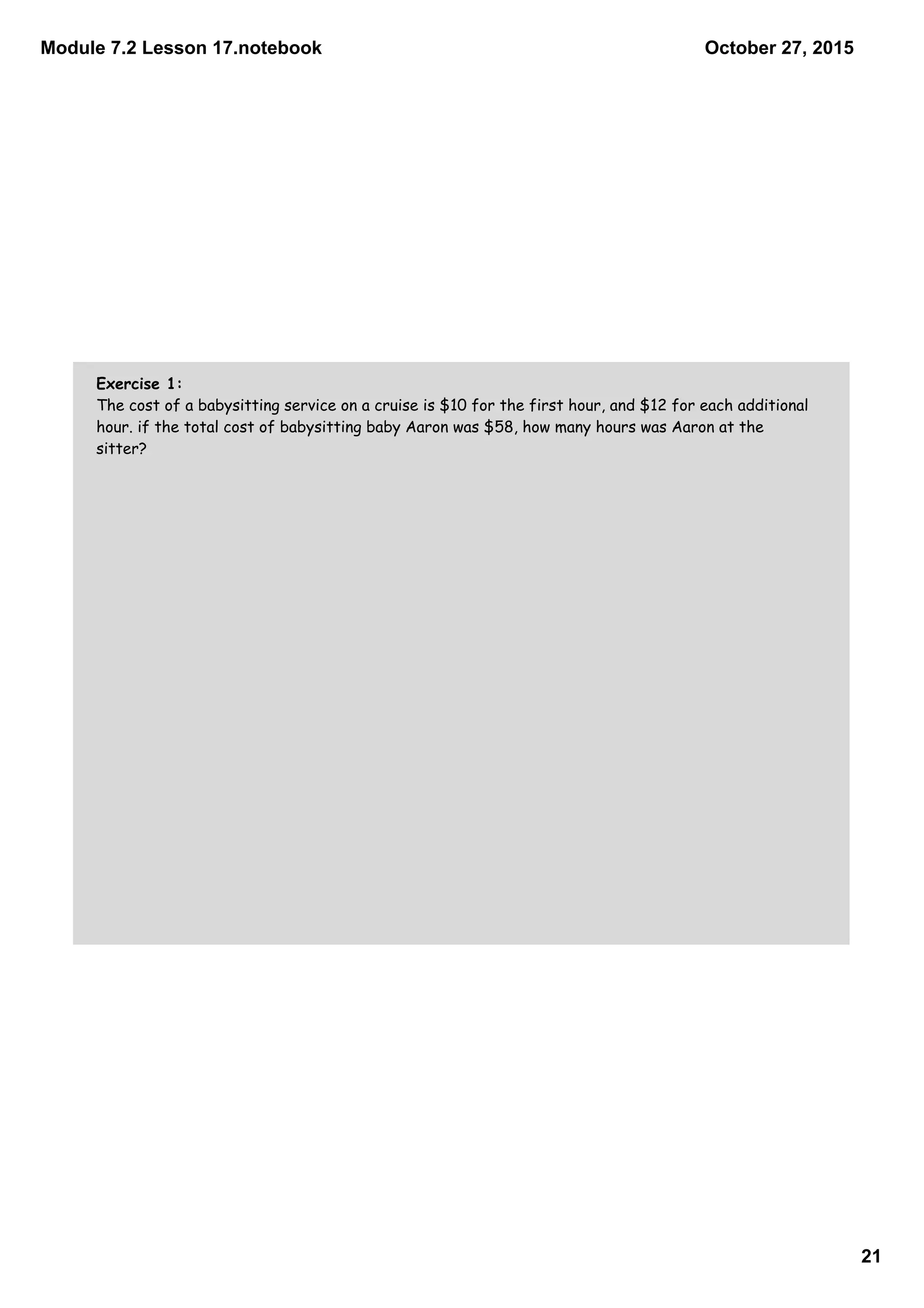 Module 7.2 Lesson 17.notebook
21
October 27, 2015
Exercise 1:
The cost of a babysitting service on a cruise is $10 for the first hour, and $12 for each additional
hour. if the total cost of babysitting baby Aaron was $58, how many hours was Aaron at the
sitter?
 