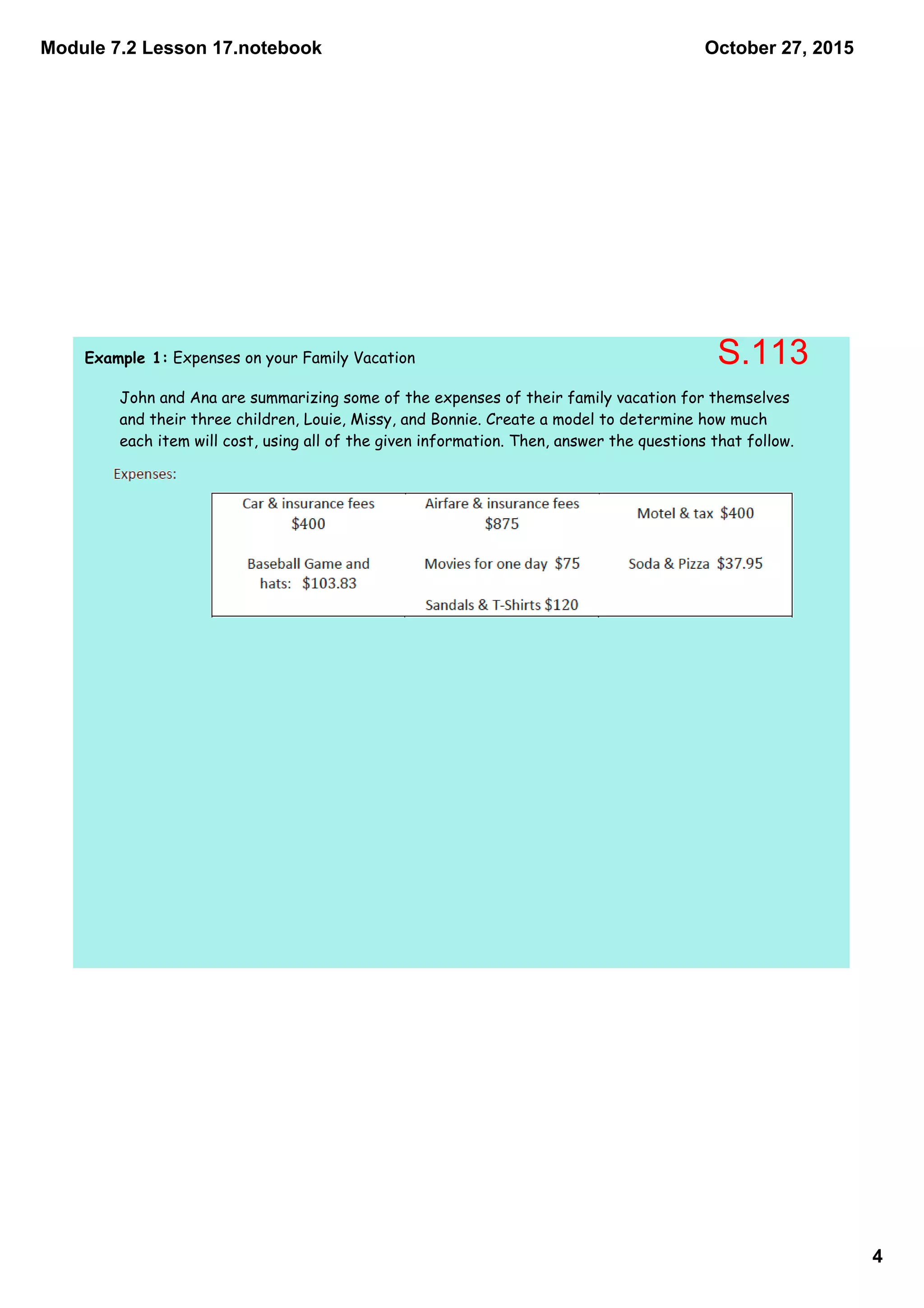 Module 7.2 Lesson 17.notebook
4
October 27, 2015
Example 1: Expenses on your Family Vacation
John and Ana are summarizing some of the expenses of their family vacation for themselves
and their three children, Louie, Missy, and Bonnie. Create a model to determine how much
each item will cost, using all of the given information. Then, answer the questions that follow.
S.113
 