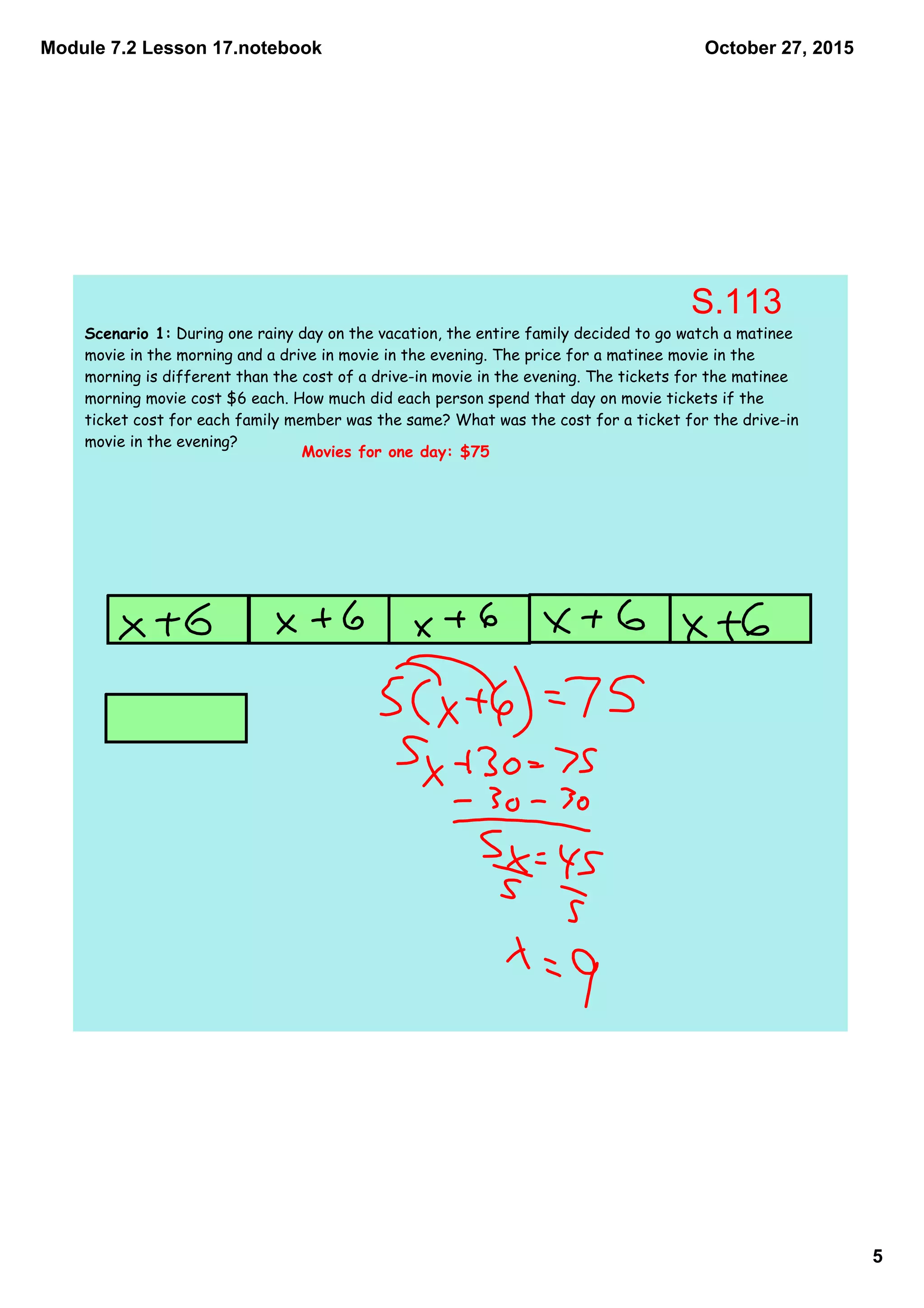 Module 7.2 Lesson 17.notebook
5
October 27, 2015
Scenario 1: During one rainy day on the vacation, the entire family decided to go watch a matinee
movie in the morning and a drive in movie in the evening. The price for a matinee movie in the
morning is different than the cost of a drive-in movie in the evening. The tickets for the matinee
morning movie cost $6 each. How much did each person spend that day on movie tickets if the
ticket cost for each family member was the same? What was the cost for a ticket for the drive-in
movie in the evening?
Movies for one day: $75
S.113
 