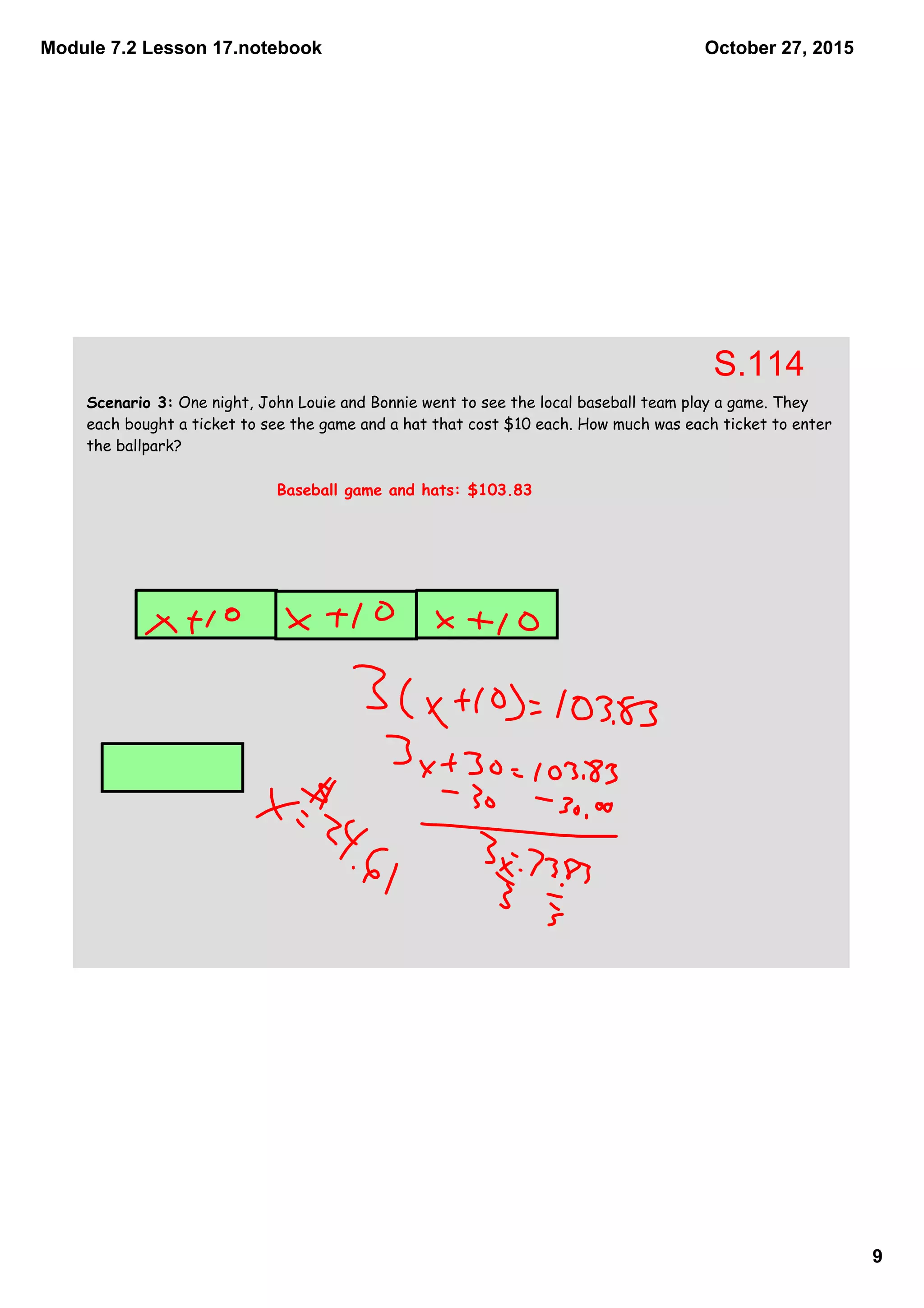 Module 7.2 Lesson 17.notebook
9
October 27, 2015
Scenario 3: One night, John Louie and Bonnie went to see the local baseball team play a game. They
each bought a ticket to see the game and a hat that cost $10 each. How much was each ticket to enter
the ballpark?
Baseball game and hats: $103.83
S.114
 