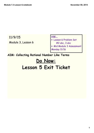Module 7.3 Lesson 6.notebook
1
November 09, 2015
AIM: Collecting Rational Number Like Terms
Do Now:
Lesson 5 Exit Ticket
11/9/15
Module 3, Lesson 6
HW:
• Lesson 6 Problem Set
#2 abc, 3 abc
• Mid Module 3 Assessment
Monday 11/16
 