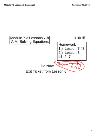 Module 7.3 Lessons 7­8.notebook
1
November 10, 2015
Module 7.3 Lessons 7-8 11/10/15
AIM: Solving Equations
Homework
1.) Lesson 7 #3
2.) Lesson 8
#1, 2, 7
Do Now
Exit Ticket from Lesson 6
 