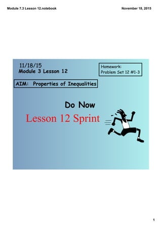 Module 7.3 Lesson 12.notebook
1
November 18, 2015
AIM: Properties of Inequalities
Do Now
11/18/15 Homework:
Problem Set 12 #1-3Module 3 Lesson 12
Lesson 12 Sprint
 