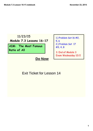 Module 7.3 Lesson 16­17.notebook
1
November 23, 2015
AIM: The Most Famous
Ratio of All
11/23/15 1.) Problem Set 16 #2,
5, 6
2.) Problem Set 17
#3, 4, 8
Module 7.3 Lessons 16-17
3. End of Module 3
Exam Wednesday 12/2
Do Now
Exit Ticket for Lesson 14
 