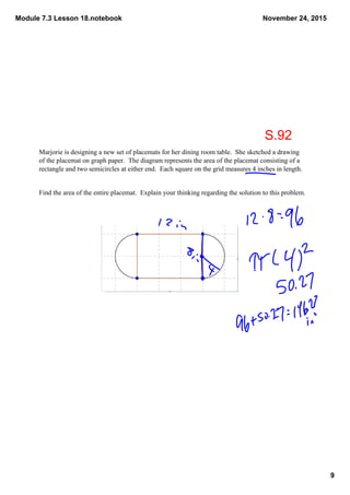 Module 7.3 Lesson 18.notebook
9
November 24, 2015
Marjorie is designing a new set of placemats for her dining room table.  She sketched a drawing 
of the placemat on graph paper.  The diagram represents the area of the placemat consisting of a 
rectangle and two semicircles at either end.  Each square on the grid measures 4 inches in length.
Find the area of the entire placemat.  Explain your thinking regarding the solution to this problem.
S.92
 
