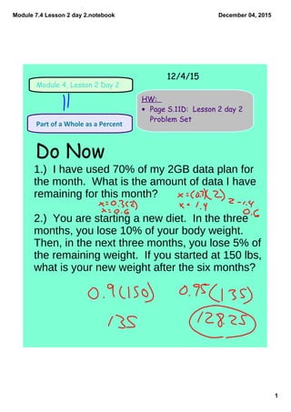 Module 7.4 Lesson 2 day 2.notebook
1
December 04, 2015
Module 4, Lesson 2 Day 2
HW:
• Page S.11D: Lesson 2 day 2
Problem Set
 Part of a Whole as a Percent 
Do Now
12/4/15
1.) I have used 70% of my 2GB data plan for
the month. What is the amount of data I have
remaining for this month?
2.) You are starting a new diet. In the three
months, you lose 10% of your body weight.
Then, in the next three months, you lose 5% of
the remaining weight. If you started at 150 lbs,
what is your new weight after the six months?
 