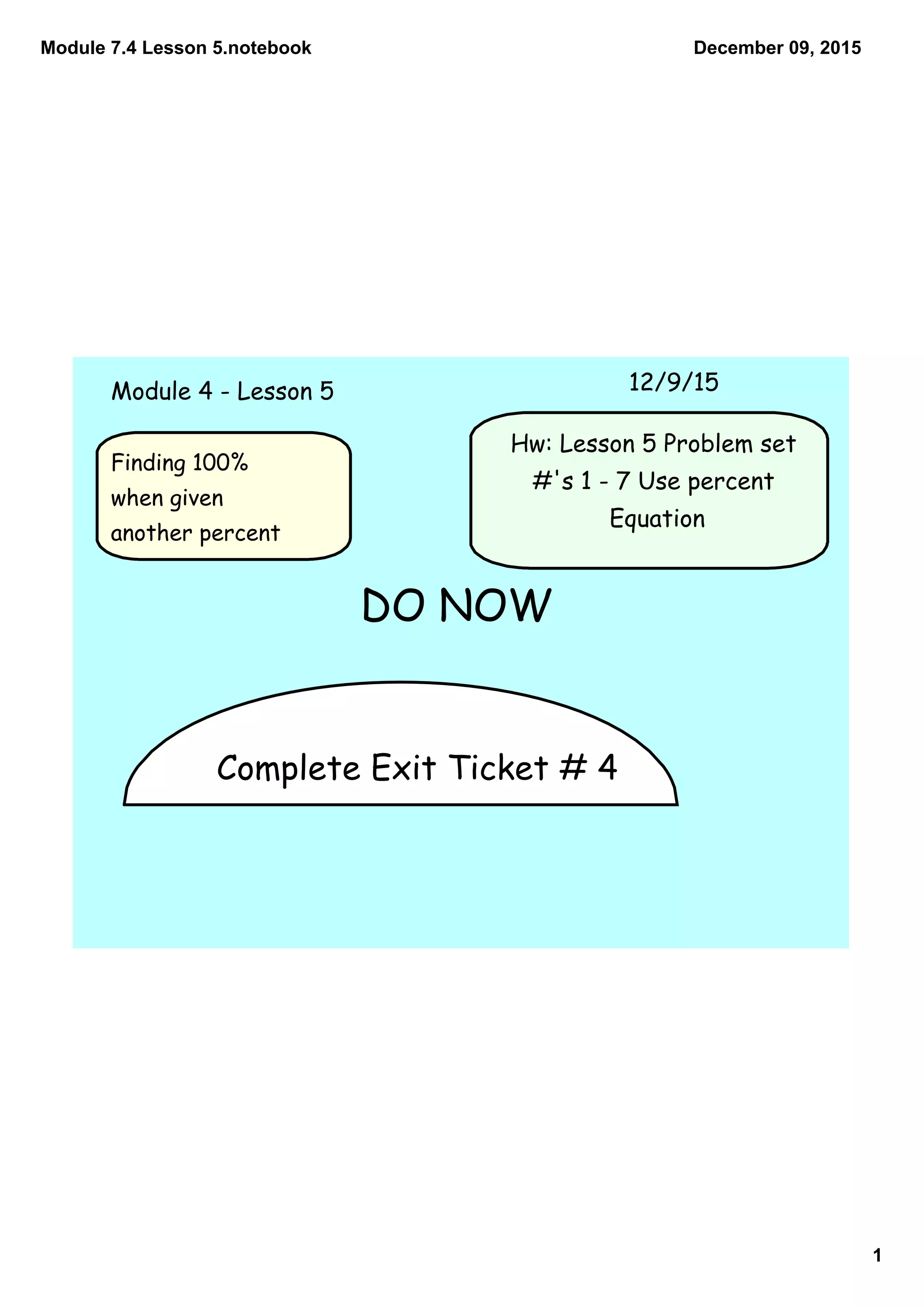 Module 7.4 Lesson 5.notebook
1
December 09, 2015
Complete Exit Ticket # 4
Module 4 - Lesson 5 12/9/15
Hw: Lesson 5 Problem set
#'s 1 - 7 Use percent
Equation
DO NOW
Finding 100%
when given
another percent
 