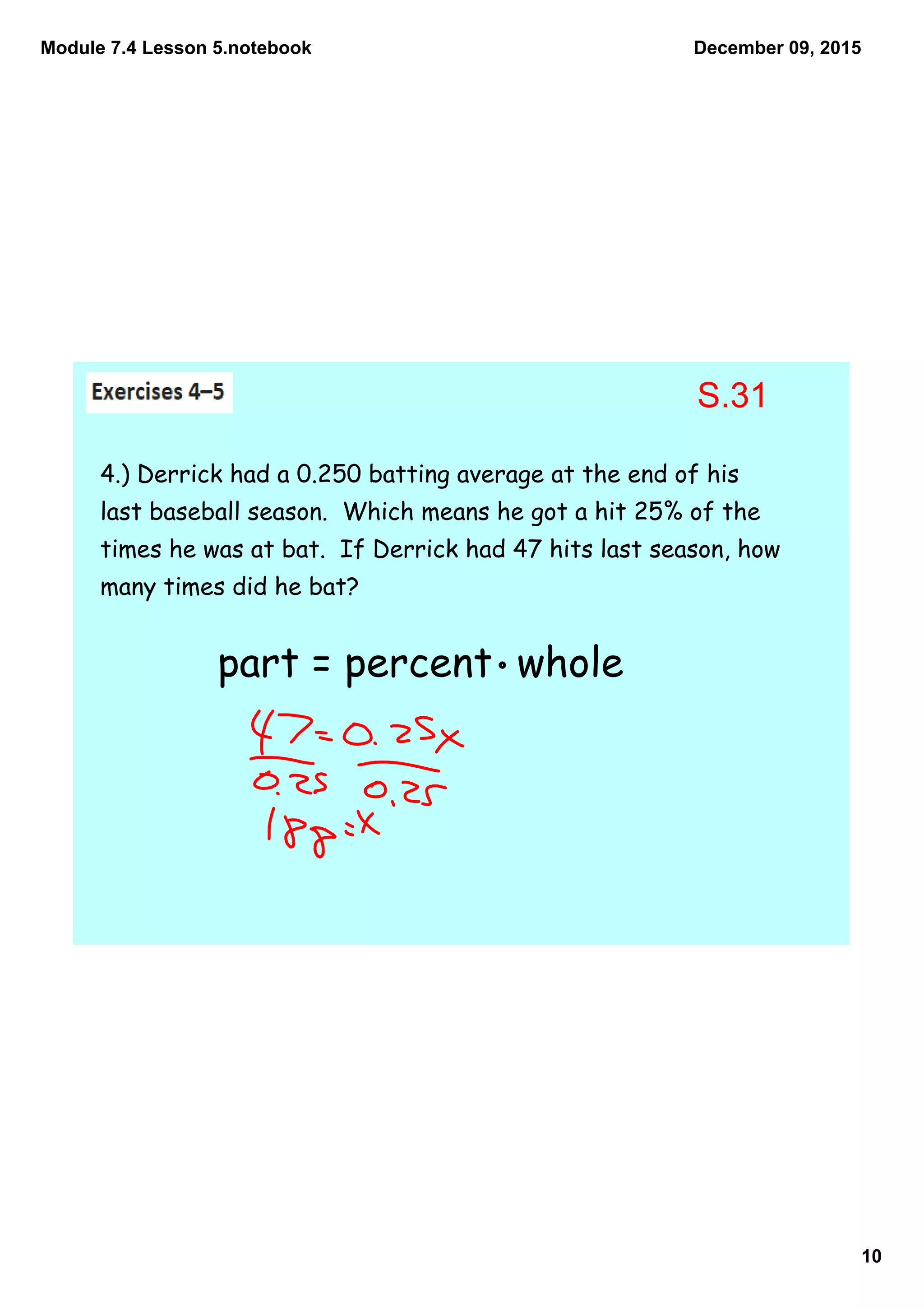 Module 7.4 Lesson 5.notebook
10
December 09, 2015
4.) Derrick had a 0.250 batting average at the end of his
last baseball season. Which means he got a hit 25% of the
times he was at bat. If Derrick had 47 hits last season, how
many times did he bat?
part = percent whole
S.31
 