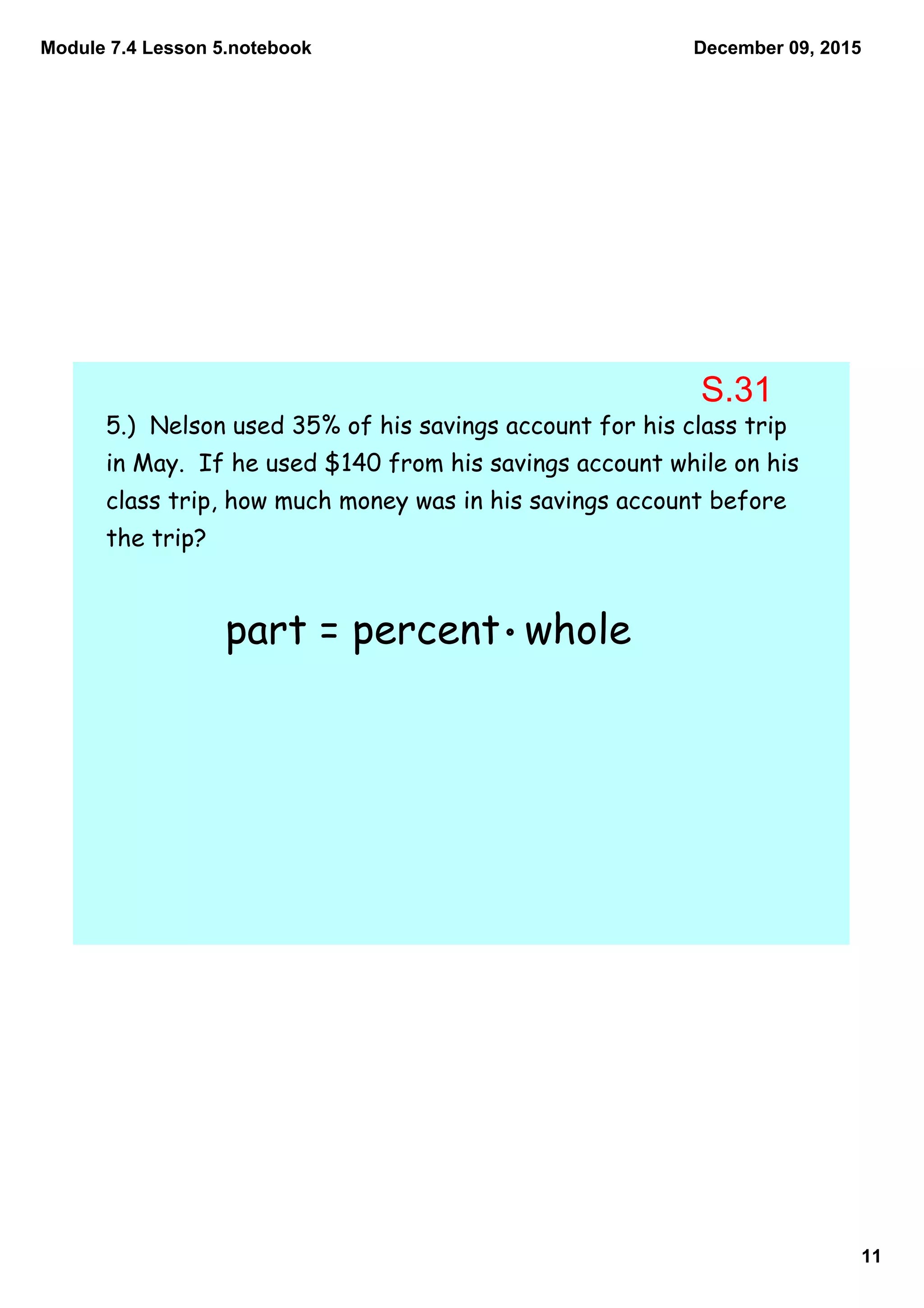 Module 7.4 Lesson 5.notebook
11
December 09, 2015
5.) Nelson used 35% of his savings account for his class trip
in May. If he used $140 from his savings account while on his
class trip, how much money was in his savings account before
the trip?
part = percent whole
S.31
 