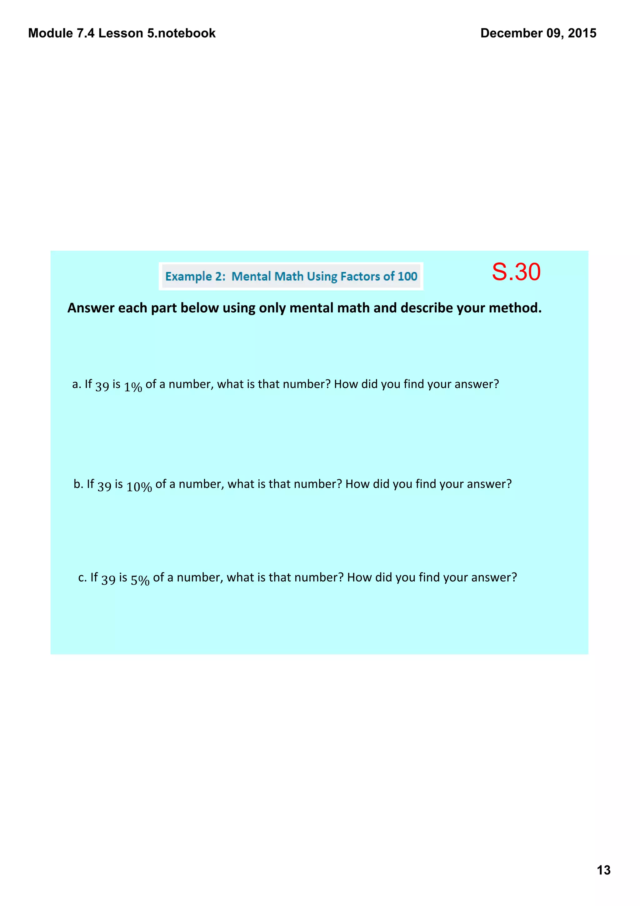 Module 7.4 Lesson 5.notebook
13
December 09, 2015
Answer each part below using only mental math and describe your method. 
a. If 39 is 1% of a number, what is that number? How did you find your answer? 
b. If 39 is 10% of a number, what is that number? How did you find your answer? 
c. If 39 is 5% of a number, what is that number? How did you find your answer? 
S.30
 