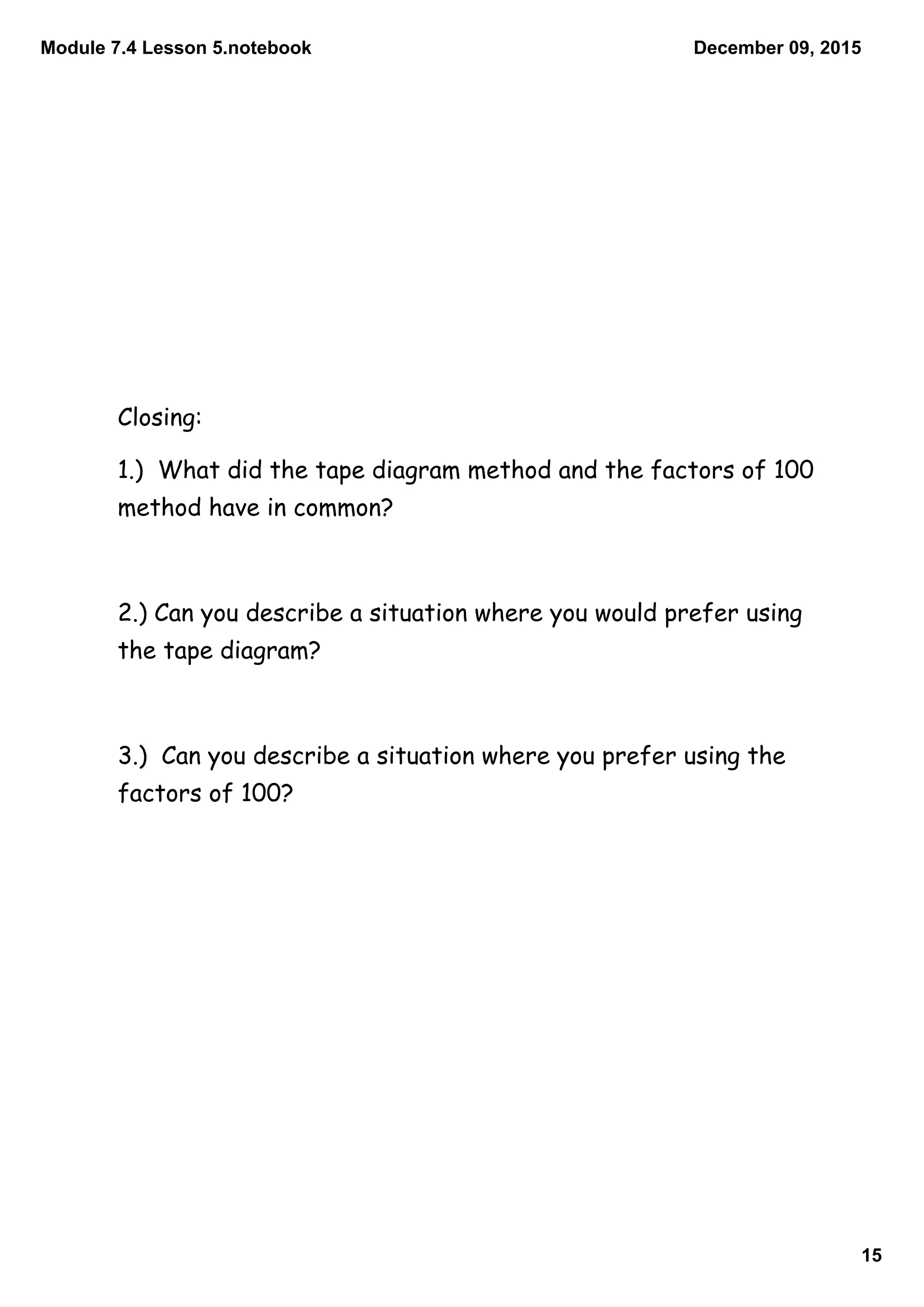 Module 7.4 Lesson 5.notebook
15
December 09, 2015
Closing:
1.) What did the tape diagram method and the factors of 100
method have in common?
2.) Can you describe a situation where you would prefer using
the tape diagram?
3.) Can you describe a situation where you prefer using the
factors of 100?
 