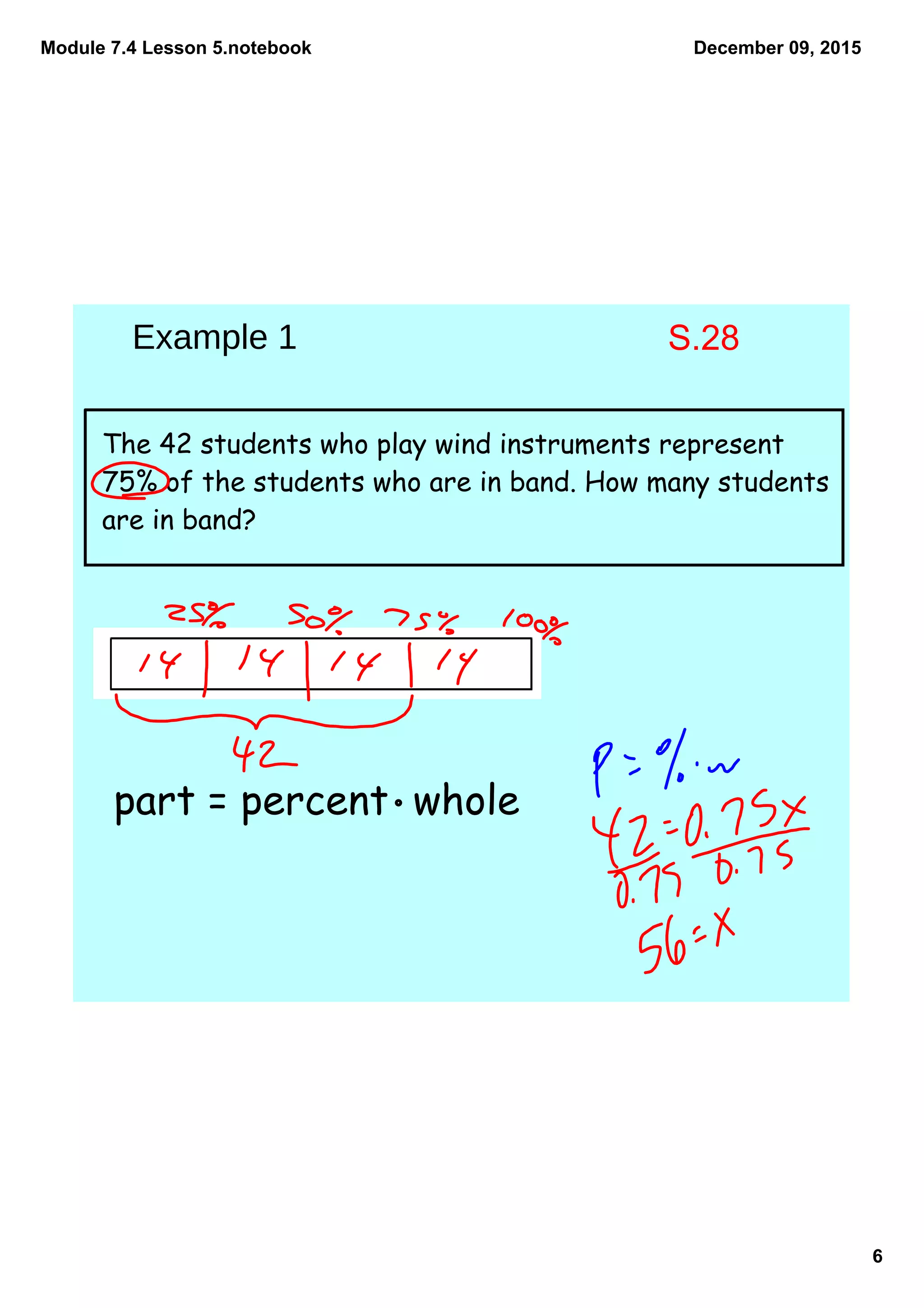 Module 7.4 Lesson 5.notebook
6
December 09, 2015
The 42 students who play wind instruments represent
75% of the students who are in band. How many students
are in band?
part = percent whole
Example 1 S.28
 