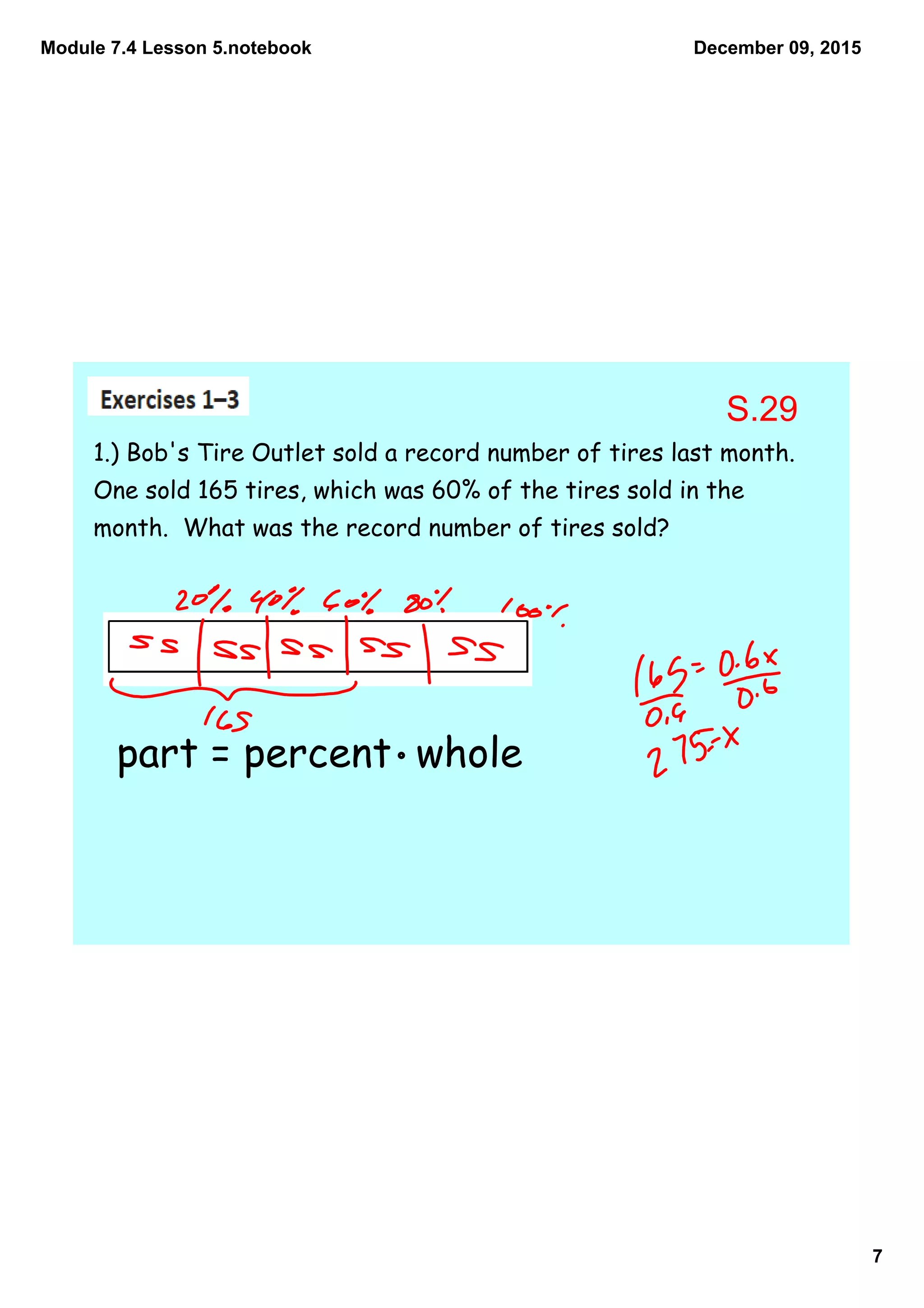 Module 7.4 Lesson 5.notebook
7
December 09, 2015
1.) Bob's Tire Outlet sold a record number of tires last month.
One sold 165 tires, which was 60% of the tires sold in the
month. What was the record number of tires sold?
part = percent whole
S.29
 