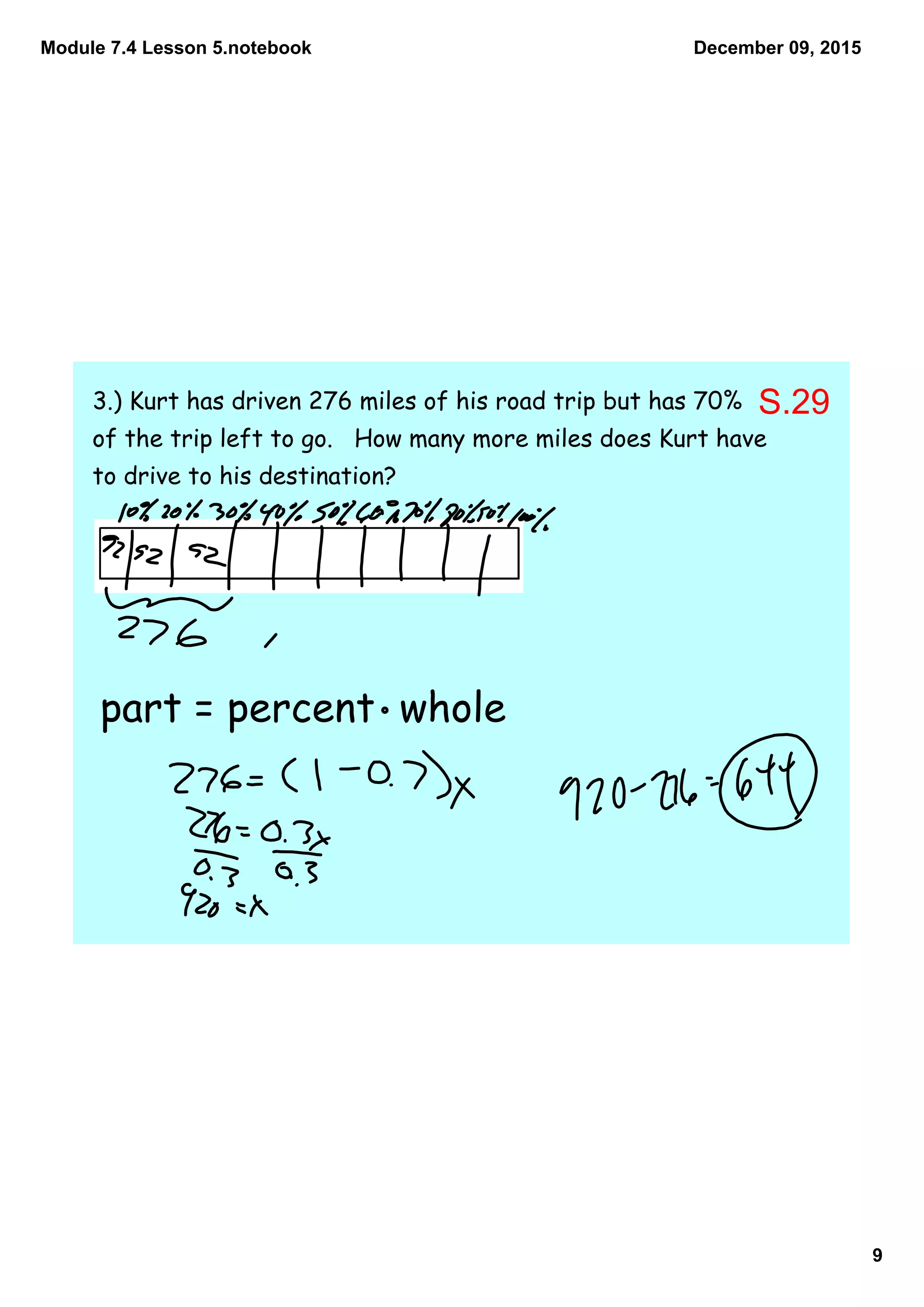 Module 7.4 Lesson 5.notebook
9
December 09, 2015
3.) Kurt has driven 276 miles of his road trip but has 70%
of the trip left to go. How many more miles does Kurt have
to drive to his destination?
part = percent whole
S.29
 