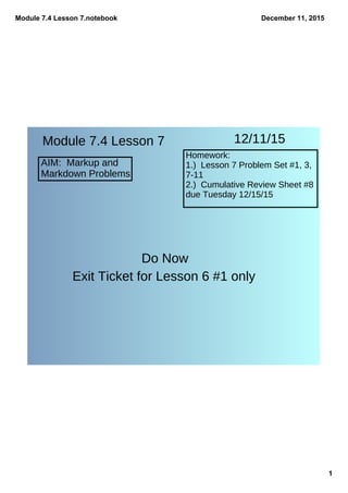 Module 7.4 Lesson 7.notebook
1
December 11, 2015
Module 7.4 Lesson 7
AIM: Markup and
Markdown Problems
12/11/15
Homework:
1.) Lesson 7 Problem Set #1, 3,
7-11
2.) Cumulative Review Sheet #8
due Tuesday 12/15/15
Do Now
Exit Ticket for Lesson 6 #1 only
 