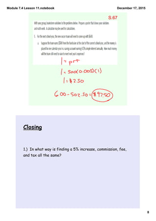 Module 7.4 Lesson 11.notebook
8
December 17, 2015
S.67
Closing
1.) In what way is finding a 5% increase, commission, fee,
and tax all the same?