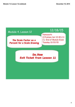 Module 7.4 Lesson 12.notebook
1
December 18, 2015
Do Now
Exit Ticket from Lesson 11
12/18/15
The Scale Factor as a
Percent for a Scale Drawing
Module 4, Lesson 12
Homework:
1) Problem Set 12 #1,2,3
2.) End of Module Exam
Tuesday 12/22/15
 