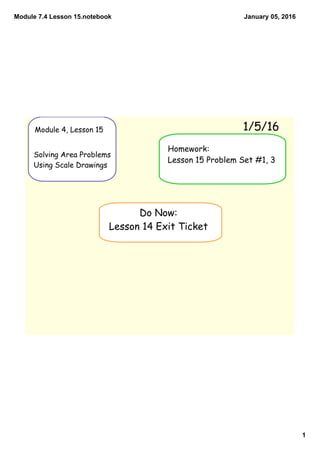 Module 7.4 Lesson 15.notebook
1
January 05, 2016
Module 4, Lesson 15
Solving Area Problems
Using Scale Drawings
1/5/16
Do Now:
Lesson 14 Exit Ticket
Homework:
Lesson 15 Problem Set #1, 3
 