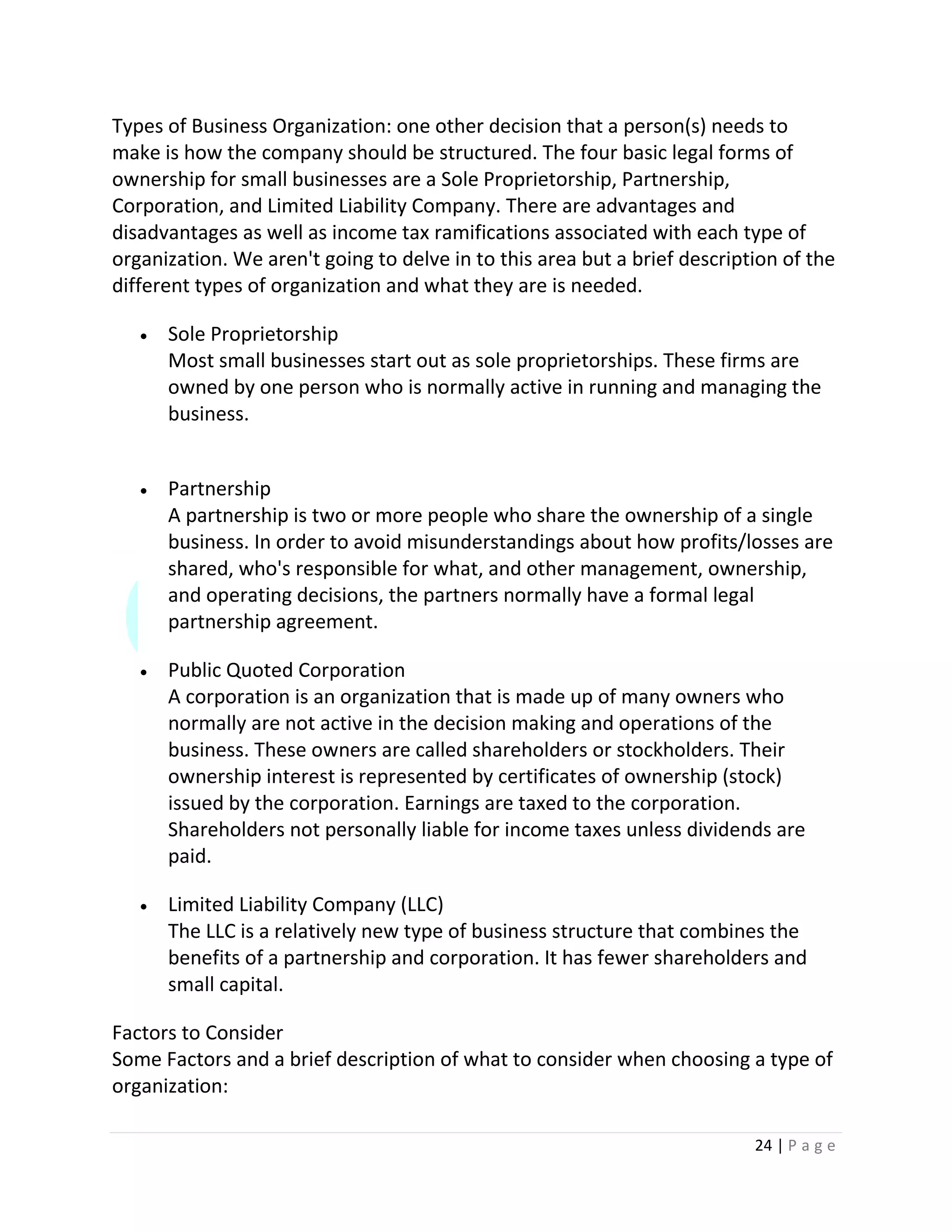 24 | P a g e
Types of Business Organization: one other decision that a person(s) needs to
make is how the company should be structured. The four basic legal forms of
ownership for small businesses are a Sole Proprietorship, Partnership,
Corporation, and Limited Liability Company. There are advantages and
disadvantages as well as income tax ramifications associated with each type of
organization. We aren't going to delve in to this area but a brief description of the
different types of organization and what they are is needed.
 Sole Proprietorship
Most small businesses start out as sole proprietorships. These firms are
owned by one person who is normally active in running and managing the
business.
 Partnership
A partnership is two or more people who share the ownership of a single
business. In order to avoid misunderstandings about how profits/losses are
shared, who's responsible for what, and other management, ownership,
and operating decisions, the partners normally have a formal legal
partnership agreement.
 Public Quoted Corporation
A corporation is an organization that is made up of many owners who
normally are not active in the decision making and operations of the
business. These owners are called shareholders or stockholders. Their
ownership interest is represented by certificates of ownership (stock)
issued by the corporation. Earnings are taxed to the corporation.
Shareholders not personally liable for income taxes unless dividends are
paid.
 Limited Liability Company (LLC)
The LLC is a relatively new type of business structure that combines the
benefits of a partnership and corporation. It has fewer shareholders and
small capital.
Factors to Consider
Some Factors and a brief description of what to consider when choosing a type of
organization:
 