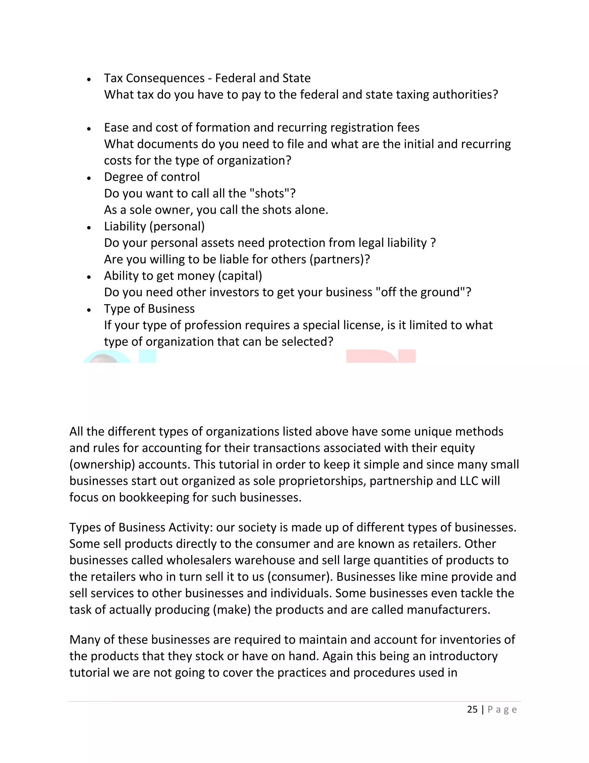 25 | P a g e
 Tax Consequences - Federal and State
What tax do you have to pay to the federal and state taxing authorities?
 Ease and cost of formation and recurring registration fees
What documents do you need to file and what are the initial and recurring
costs for the type of organization?
 Degree of control
Do you want to call all the "shots"?
As a sole owner, you call the shots alone.
 Liability (personal)
Do your personal assets need protection from legal liability ?
Are you willing to be liable for others (partners)?
 Ability to get money (capital)
Do you need other investors to get your business "off the ground"?
 Type of Business
If your type of profession requires a special license, is it limited to what
type of organization that can be selected?
All the different types of organizations listed above have some unique methods
and rules for accounting for their transactions associated with their equity
(ownership) accounts. This tutorial in order to keep it simple and since many small
businesses start out organized as sole proprietorships, partnership and LLC will
focus on bookkeeping for such businesses.
Types of Business Activity: our society is made up of different types of businesses.
Some sell products directly to the consumer and are known as retailers. Other
businesses called wholesalers warehouse and sell large quantities of products to
the retailers who in turn sell it to us (consumer). Businesses like mine provide and
sell services to other businesses and individuals. Some businesses even tackle the
task of actually producing (make) the products and are called manufacturers.
Many of these businesses are required to maintain and account for inventories of
the products that they stock or have on hand. Again this being an introductory
tutorial we are not going to cover the practices and procedures used in
 