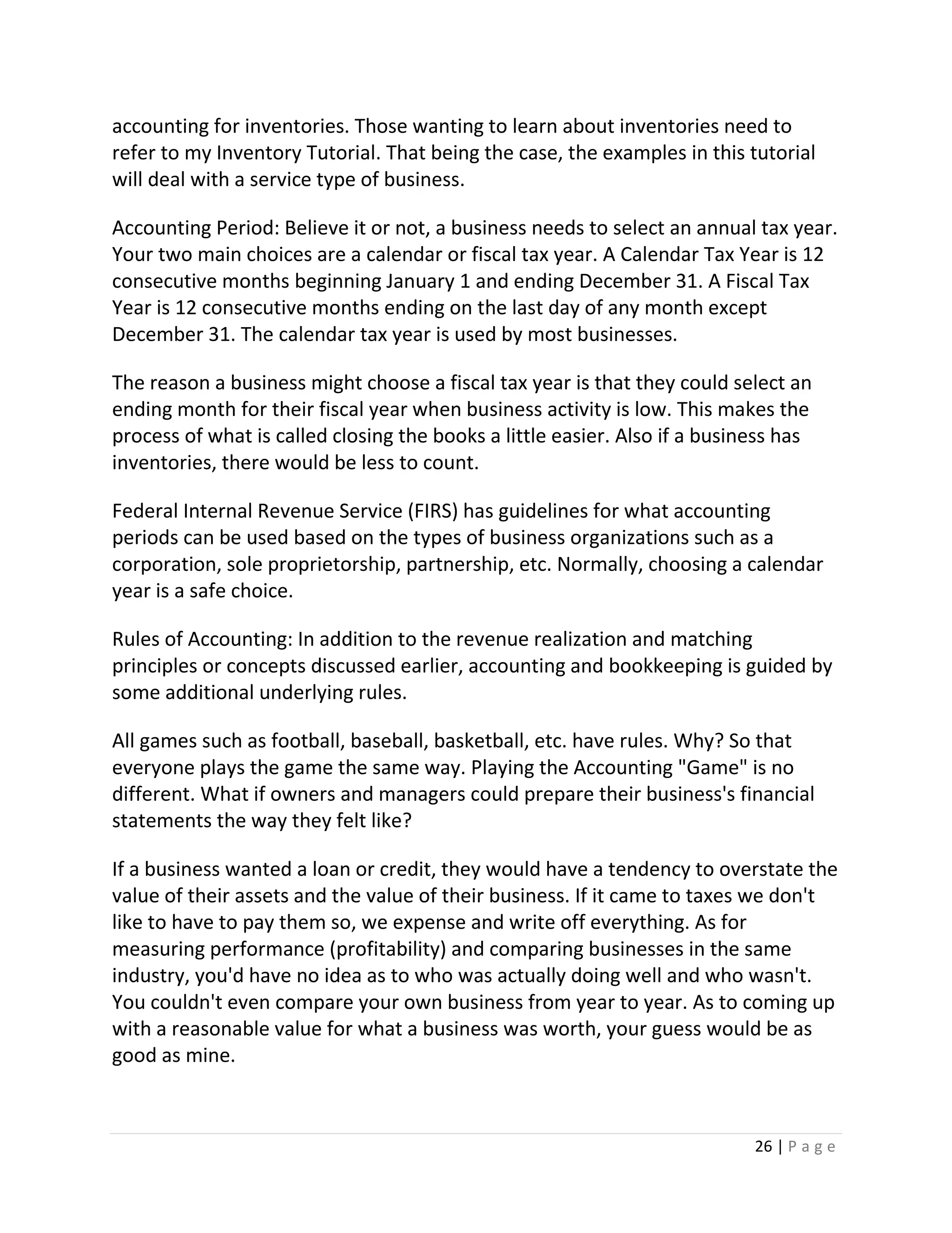 26 | P a g e
accounting for inventories. Those wanting to learn about inventories need to
refer to my Inventory Tutorial. That being the case, the examples in this tutorial
will deal with a service type of business.
Accounting Period: Believe it or not, a business needs to select an annual tax year.
Your two main choices are a calendar or fiscal tax year. A Calendar Tax Year is 12
consecutive months beginning January 1 and ending December 31. A Fiscal Tax
Year is 12 consecutive months ending on the last day of any month except
December 31. The calendar tax year is used by most businesses.
The reason a business might choose a fiscal tax year is that they could select an
ending month for their fiscal year when business activity is low. This makes the
process of what is called closing the books a little easier. Also if a business has
inventories, there would be less to count.
Federal Internal Revenue Service (FIRS) has guidelines for what accounting
periods can be used based on the types of business organizations such as a
corporation, sole proprietorship, partnership, etc. Normally, choosing a calendar
year is a safe choice.
Rules of Accounting: In addition to the revenue realization and matching
principles or concepts discussed earlier, accounting and bookkeeping is guided by
some additional underlying rules.
All games such as football, baseball, basketball, etc. have rules. Why? So that
everyone plays the game the same way. Playing the Accounting "Game" is no
different. What if owners and managers could prepare their business's financial
statements the way they felt like?
If a business wanted a loan or credit, they would have a tendency to overstate the
value of their assets and the value of their business. If it came to taxes we don't
like to have to pay them so, we expense and write off everything. As for
measuring performance (profitability) and comparing businesses in the same
industry, you'd have no idea as to who was actually doing well and who wasn't.
You couldn't even compare your own business from year to year. As to coming up
with a reasonable value for what a business was worth, your guess would be as
good as mine.
 