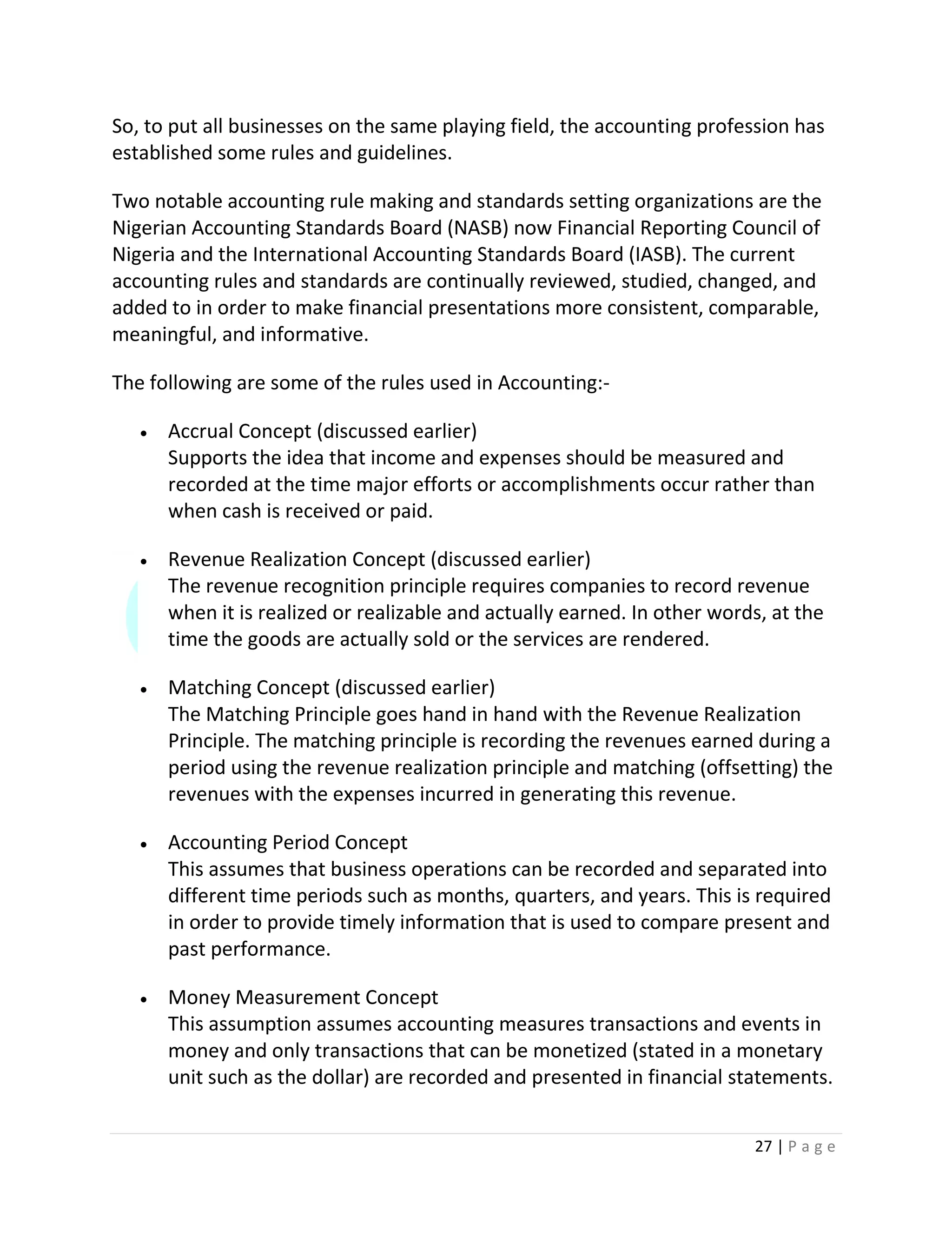 27 | P a g e
So, to put all businesses on the same playing field, the accounting profession has
established some rules and guidelines.
Two notable accounting rule making and standards setting organizations are the
Nigerian Accounting Standards Board (NASB) now Financial Reporting Council of
Nigeria and the International Accounting Standards Board (IASB). The current
accounting rules and standards are continually reviewed, studied, changed, and
added to in order to make financial presentations more consistent, comparable,
meaningful, and informative.
The following are some of the rules used in Accounting:-
 Accrual Concept (discussed earlier)
Supports the idea that income and expenses should be measured and
recorded at the time major efforts or accomplishments occur rather than
when cash is received or paid.
 Revenue Realization Concept (discussed earlier)
The revenue recognition principle requires companies to record revenue
when it is realized or realizable and actually earned. In other words, at the
time the goods are actually sold or the services are rendered.
 Matching Concept (discussed earlier)
The Matching Principle goes hand in hand with the Revenue Realization
Principle. The matching principle is recording the revenues earned during a
period using the revenue realization principle and matching (offsetting) the
revenues with the expenses incurred in generating this revenue.
 Accounting Period Concept
This assumes that business operations can be recorded and separated into
different time periods such as months, quarters, and years. This is required
in order to provide timely information that is used to compare present and
past performance.
 Money Measurement Concept
This assumption assumes accounting measures transactions and events in
money and only transactions that can be monetized (stated in a monetary
unit such as the dollar) are recorded and presented in financial statements.
 