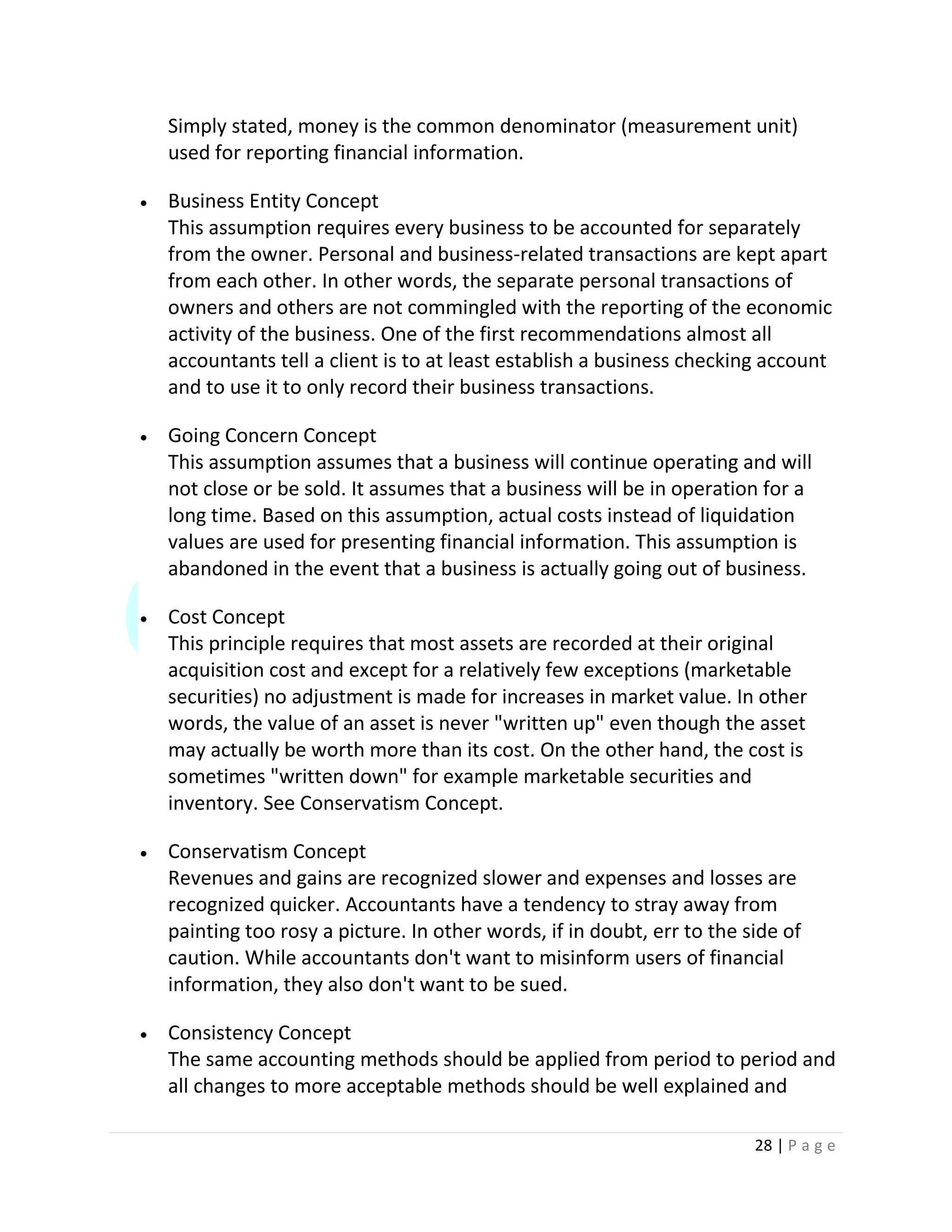 28 | P a g e
Simply stated, money is the common denominator (measurement unit)
used for reporting financial information.
 Business Entity Concept
This assumption requires every business to be accounted for separately
from the owner. Personal and business-related transactions are kept apart
from each other. In other words, the separate personal transactions of
owners and others are not commingled with the reporting of the economic
activity of the business. One of the first recommendations almost all
accountants tell a client is to at least establish a business checking account
and to use it to only record their business transactions.
 Going Concern Concept
This assumption assumes that a business will continue operating and will
not close or be sold. It assumes that a business will be in operation for a
long time. Based on this assumption, actual costs instead of liquidation
values are used for presenting financial information. This assumption is
abandoned in the event that a business is actually going out of business.
 Cost Concept
This principle requires that most assets are recorded at their original
acquisition cost and except for a relatively few exceptions (marketable
securities) no adjustment is made for increases in market value. In other
words, the value of an asset is never "written up" even though the asset
may actually be worth more than its cost. On the other hand, the cost is
sometimes "written down" for example marketable securities and
inventory. See Conservatism Concept.
 Conservatism Concept
Revenues and gains are recognized slower and expenses and losses are
recognized quicker. Accountants have a tendency to stray away from
painting too rosy a picture. In other words, if in doubt, err to the side of
caution. While accountants don't want to misinform users of financial
information, they also don't want to be sued.
 Consistency Concept
The same accounting methods should be applied from period to period and
all changes to more acceptable methods should be well explained and
 