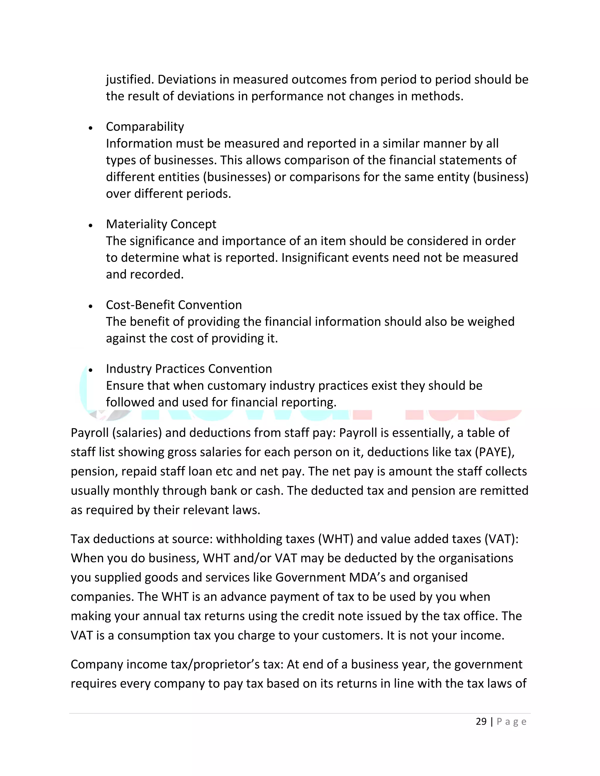 29 | P a g e
justified. Deviations in measured outcomes from period to period should be
the result of deviations in performance not changes in methods.
 Comparability
Information must be measured and reported in a similar manner by all
types of businesses. This allows comparison of the financial statements of
different entities (businesses) or comparisons for the same entity (business)
over different periods.
 Materiality Concept
The significance and importance of an item should be considered in order
to determine what is reported. Insignificant events need not be measured
and recorded.
 Cost-Benefit Convention
The benefit of providing the financial information should also be weighed
against the cost of providing it.
 Industry Practices Convention
Ensure that when customary industry practices exist they should be
followed and used for financial reporting.
Payroll (salaries) and deductions from staff pay: Payroll is essentially, a table of
staff list showing gross salaries for each person on it, deductions like tax (PAYE),
pension, repaid staff loan etc and net pay. The net pay is amount the staff collects
usually monthly through bank or cash. The deducted tax and pension are remitted
as required by their relevant laws.
Tax deductions at source: withholding taxes (WHT) and value added taxes (VAT):
When you do business, WHT and/or VAT may be deducted by the organisations
you supplied goods and services like Government MDA’s and organised
companies. The WHT is an advance payment of tax to be used by you when
making your annual tax returns using the credit note issued by the tax office. The
VAT is a consumption tax you charge to your customers. It is not your income.
Company income tax/proprietor’s tax: At end of a business year, the government
requires every company to pay tax based on its returns in line with the tax laws of
 